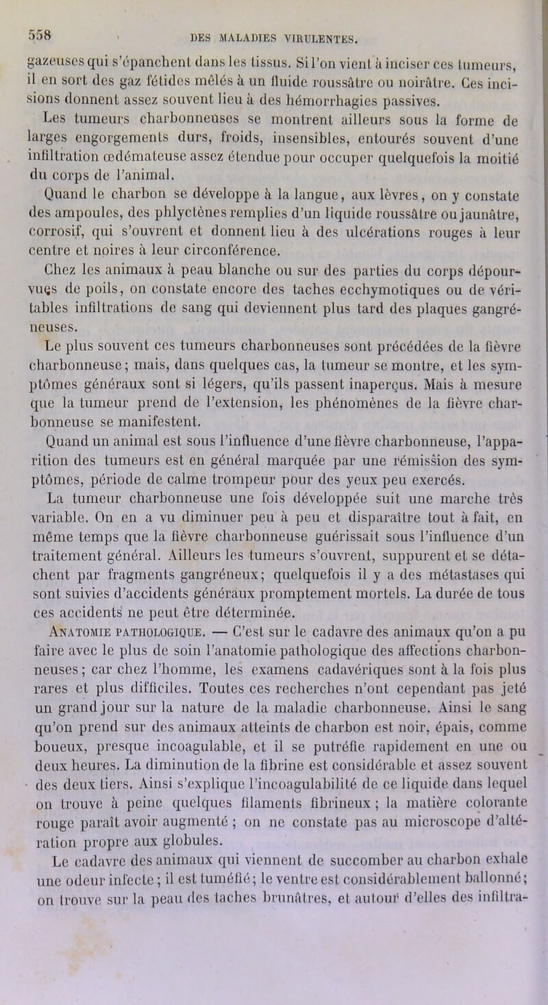 gazeuses qui s’épanclieiU clans les tissus. Sil’on vient à inciser ces tumeurs, il en sort des gaz fétides mêlés k un fluide roussâtre ou noirâtre. Ces inci- sions donnent assez souvent lieu k des hémorrhagies passives. Les tumeurs charbonneuses se montrent ailleurs sous la forme de larges engorgements durs, froids, insensibles, entourés souvent d’une intiltration œdémateuse assez étendue pour occuper quelquefois la moitié du corps de l’animal. Quand le charbon se développe k la langue, aux lèvres, on y constate des ampoules, des phlyctènes remplies d’un liquide roussâtre ou jaunâtre, corrosif, qui s’ouvrent et donnent lieu k des ulcérations rouges k leur centre et noires k leur circonférence. Chez les animaux k peau blanche ou sur des parties du corps dépour- viuîs de poils, on constate encore des taches ecchymotiques ou de véri- tables infiltrations de sang qui deviennent plus tard des plaques gangré- neuses. Le plus souvent ces tumeurs charbonneuses sont précédées de la fièvre charbonneuse; mais, dans quelques cas, la tumeur se montre, et les sym- ptômes généraux sont si légers, qu’ils passent inaperçus. Mais k mesure que la tumeur prend de l’extension, les phénomènes de la fièvre char- bonneuse se manifestent. Quand un animal est sous l’influence d’une fièvre charbonneuse, l’appa- rition des tumeurs est en général marquée par une rémission des sym- ptômes, période de calme trompeur pour des yeux peu exercés. La tumeur charbonneuse une fois développée suit une marche très variable. On en a vu diminuer peu k peu et disparaître tout k fait, en même temps que la fièvre charbonneuse guérissait sous l’influence d’un traitement général. Ailleurs les tumeurs s’ouvrent, suppurent et se déta- chent par fragments gangréneux ; quelquefois il y a des métastases qui sont suivies d’accidents généraux promptement mortels. La durée de tous ces accidents ne peut être déterminée. Anatoaiie PATHOLOGIQUE. — C’est SUT le cadavre des animaux qu’on a pu faire avec le plus de soin l’anatomie pathologique des affections charbon- neuses ; car chez l’homme, les examens cadavériques sont k la fois plus rares et plus difficiles. Toutes ces recherches n’ont cependant pas jeté un grand jour sur la nature de la maladie charbonneuse. Ainsi le sang qu’on prend sur des animaux atteints de charbon est noir, épais, comme boueux, presque incoagulable, et il se putréfie rapidement en une ou deux heures. La diminution de la fibrine est considérable et assez souvent ■ des deux tiers. Ainsi s’explique l’incoagulabilité de ce liquide dans lequel on trouve k peine quelques filaments fibrineux ; la matière colorante rouge paraît avoir augmenté ; on ne constate pas au microscope d’alté- ration propre aux globules. Le cadavre des animaux qui viennent de succomber au charbon exhale une odeur infecte ; il est tuméfié; le ventre est considérablement ballonné; on trouve sur la peau des taches hrunâlres, et aulouf d’elles des infiltra-