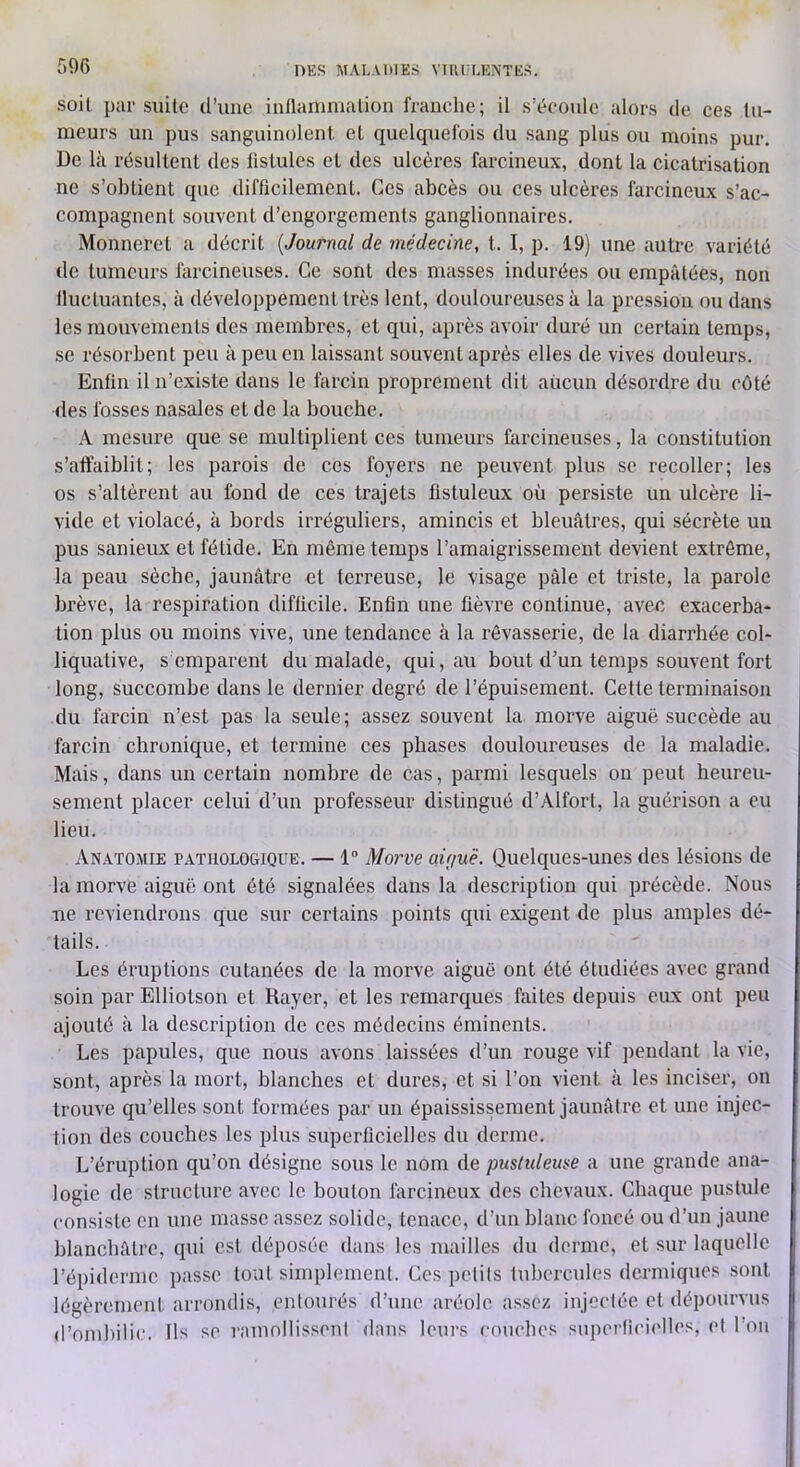 soit par suite d’une inllaninialion franche; il s’écoule alors de ces tu- meurs un pus sanguinolent et quelquefois du sang plus ou moins pur. De là résultent des fistules et des ulcères farcineux, dont la cicatrisation ne s’obtient que difficilement. Ces abcès ou ces ulcères farcineux s’ac- compagnent souvent d’engorgements ganglionnaires. Monneret a décrit {Journal de médecine, t. I, p. 19) une autre variété de tumeurs farcineuses. Ce sont des masses indurées ou empâtées, non Iluctuantes, à développement très lent, douloureuses à la pression ou dans les mouvements des membres, et qui, après avoir duré un certain temps, se résorbent peu à peu en laissant souvent après elles de vives douleurs. Enfin il n’existe dans le farcin proprement dit aucun désordre du côté des fosses nasales et de la bouche. A mesure que se multiplient ces tumeurs farcineuses, la constitution s’affaiblit; les parois de ces foyers ne peuvent plus se recoller; les os s’altèrent au fond de ces trajets fistuleux où persiste un ulcère li- vide et violacé, à bords irréguliers, amincis et bleuâtres, qui sécrète un pus sanieux et fétide. En même temps l’amaigrissement devient extrême, la peau sèche, jaunâtre et terreuse, le visage pâle et triste, la parole brève, la respiration diflicile. Enfin une ûèvre continue, avec exacerba- tion plus ou moins vive, une tendance à la rêvasserie, de la diarrhée col- liquative, s emparent du malade, qui, au bout d’un temps souvent fort long, succombe dans le dernier degré de l’épuisement. Cette terminaison du farcin n’est pas la seule; assez souvent la morve aiguë succède au farcin chronique, et termine ces phases douloureuses de la maladie. Mais, dans un certain nombre de cas, parmi lesquels on peut heureu- sement placer celui d’un professeur distingué d’Alfort, la guérison a eu lieu. Anatomie pathologique. — 1® Morve aùjuë. Quelques-unes des lésions de la morve aiguë ont été signalées dans la description qui précède. Nous lie reviendrons que sur certains points qui exigent de plus amples dé- tails. Les éruptions cutanées de la morve aiguë ont été étudiées avec grand soin par Elliotson et Rayer, et les remarques faites depuis eux ont peu ajouté à la description de ces médecins éminents. Les papules, que nous avons laissées d’un rouge vif pendant la vie, sont, après la mort, blanches et dures, et si l’on vient à les inciser, on trouve qu’elles sont formées par un épaississement jaunâtre et une injec- tion des couches les plus superficielles du derme. L’éruption qu’on désigne sous le nom de puslideme a une grande ana- logie de structure avec le bouton farcineux dos chevaux. Chaque pustule consiste en une masse assez solide, tenace, d’un blanc foncé ou d’un jaune blanchâtre, qui est déposée dans les mailles du derme, et sur laquelle l’épiderme jiasse tout simplement. Ces pelils tubercules dermiques sont légèrement arrondis, enlourés d’une aréole assez injeclée et dépourvus d’omliilic. Ils se ramnilissoni dans leurs couches supcriicielles, et l’on