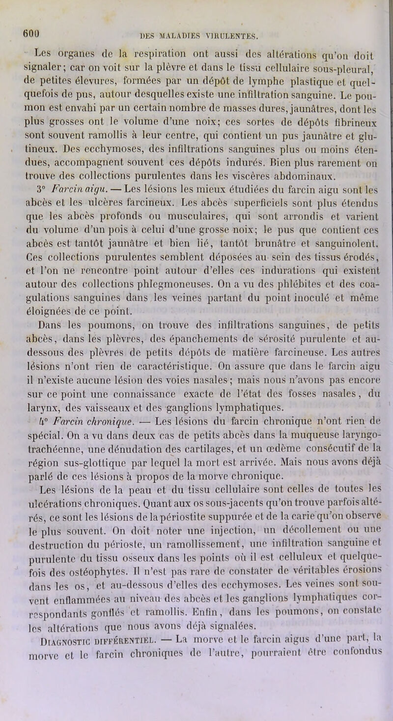 Les organes de la respiration ont aussi des altérations qu’on doit signaler; car on voit sur la plèvre et dans le tissu cellulaire sous-pleural, de petites élevures, formées par un dépôt de lymphe plastique et quel- quefois de pus, autour desquelles existe une infdtralion sanguine. Le pou- mon est envahi par un certain nombre de masses dures, jaunâtres, dont les plus grosses ont le volume d’une noix; ces sortes de dépôts fibrineux sont souvent ramollis à leur centre, qui contient un pus jaunâtre et glu- tineux. Des ecchymoses, des infiltrations sanguines plus ou moins éten- dues, accompagnent souvent ces dépôts indurés. Bien plus rarement on trouve des collections purulentes dans les viscères abdominaux. 3° Farcin aigu. — Les lésions les mieux étudiées du larcin aigu sont les abcès et les ulcères farcineux. Les abcès superficiels sont plus étendus que les abcès profonds ou musculaires, qui sont arrondis et varient du volume d’un pois à celui d’une grosse noix; le pus que contient ces abcès est tantôt jaunâtre et bien lié, tantôt brunâtre et sanguinolent. Ces collections purulentes semblent déposées au sein des tissus érodés, et l’on ne rencontre point autour d’elles ces indurations qui existent autour des collections phlcgmoneuses. On a vu des phlébites et des coa- gulations sanguines dans les veines partant du point inoculé et même éloignées de ce point. Dans les poumons, on trouve des infiltrations sanguines, de petits abcès, dans lès plèvres, des épanchements de sérosité purulente et au- dessous des plèvres de petits dépôts de matière farcineuse. Les autres lésions n’ont rien de caractéristique. On assure que dans le farcin aigu il n’existe aucune lésion des voies nasales ; mais nous n’avons pas encore sur ce point une connaissance exacte de l’état des fosses nasales, du larynx, des vaisseaux et des ganglions lymphatiques. h° Farcin chronique. — Les lésions du farcin chronique n’ont rien de spécial. On a vu dans deux cas de petits abcès dans la muqueuse laryngo- trachéenne, une dénudation des cartilages, et un œdème consécutif de la région sus-glottique par lequel la mort est arrivée. Mais nous avons déjà parlé de ces lésions à propos de la morve ebronique. Les lésions de la peau et du tissu cellulaire sont celles de toutes les ulcérations chroniques. Quant aux os sous-jacents qu’on trouve parfois alté- rés, ce sont les lésions de la périostite suppurée et de la carie qu’on obsen e le plus souvent. On doit noter nne injection, un décollement ou une destruction du périoste, un ramollissement, une infiltration sanguine, et purulente du tissu osseux dans les points où il est celluleux et quelque- fois des ostéophytes. 11 n’est pas rare de constater de véritables érosions dans les os, et au-dessous d’elles des ecebymoses. Les veines sont sou- vent enflammées au niveau des abcès et les ganglions lymphatiques cor- respondants gonflés et ramollis. Enlin, dans les poumons, on constate les altérations que nous avons déjà signalées. Diagnostic différentiel. — La morve et le farcin aigus d’une part, la morve et le farcin chroniques de l’autre, pourraient être confondus