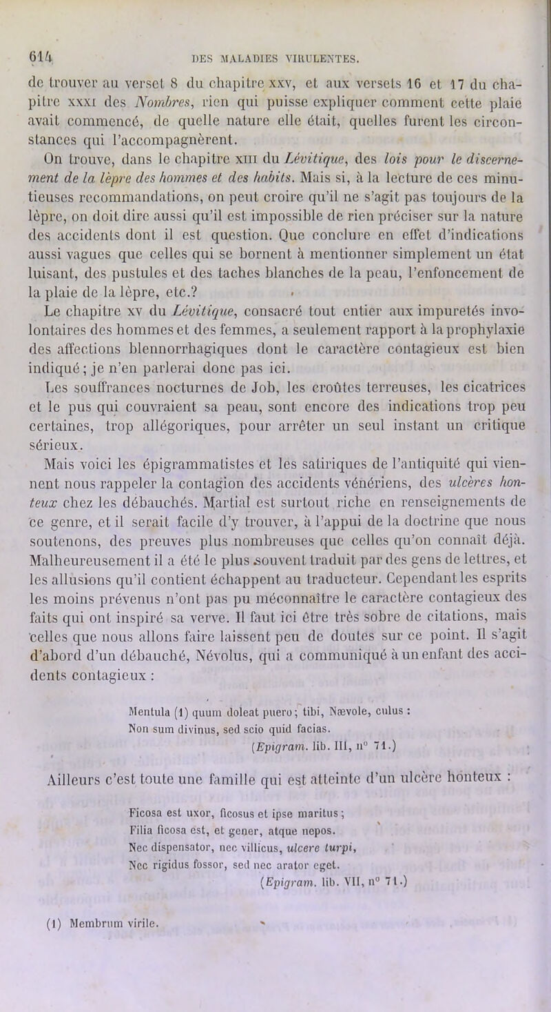 61^1 de Irouvei’ au verset 8 du chapitre xxv, et aux versets 16 et 17 du cha- pitre XXXI des Nombres, rien qui puisse expliquer comment cette plaie avait commencé, de quelle nature elle était, quelles furent les circon- stances qui l’accompagnèrent. Ün trouve, dans le chapitre xin du Lévitique, des lois pour le discerne- ment de la lèpre des hommes et des habits. Mais si, à la lecture de ces minu- tieuses recommandations, on peut croire qu’il ne s’agit pas toujours de la lèpre, on doit dire aussi qu’il est impossible de rien préciser sur la nature des accidents dont il est question. Que conclure en effet d’indications aussi vagues que celles qui se bornent à mentionner simplement un état luisant, des pustules et des taches blanches de la peau, l’enfoncement de la plaie de la lèpre, etc.? Le chapitre xv du Lévitique, consacré tout entier aux impuretés invo- lontaires des hommes et des femmes, a seulement rapport à la prophylaxie des affections blennorrhagiques dont le caractère contagieux est bien indiqué; je n’en parlerai donc pas ici. Les souffrances nocturnes de Job, les croûtes terreuses, les cicatrices et le pus qui couvraient sa peau, sont encore des indications trop peu certaines, trop allégoriques, pour arrêter un seul instant un critique sérieux. Mais voici les épigrammatistes et les satiriques de l’antiquité qui vien- nent nous rappeler la contagion des accidents vénériens, des ulcères hon- teux chez les débauchés. M^artial est surtout riche en renseignements de ce genre, et il serait facile d’y trouver, à l’appui de la doctrine que nous soutenons, des preuves plus nombreuses que celles qu’on connaît déjà. Malbeureusement il a été le plus souvent traduit par des gens de lettres, et les allusions qu’il contient échappent au traducteur. Cependant les esprits les moins prévenus n’ont pas pu méconnaître le caractère contagieux des faits qui ont inspiré sa verve. Il faut ici être très sobre de citations, mais celles que nous allons taire laissent peu de doutes sur ce point. Il s’agit d’abord d’un débauché, Névolus, qui a communiqué à un enfant des acci- dents contagieux : Mentula (1) quuni doleat puero; tibi, Nævole, culus : Non suiTi divinus, sed scio quid facias. [Epigram. lib. 111, ii“ 71.) Ailleurs c’est toute une famille qui est atteinte d’un ulcère honteux : Ficosa est uxor, ficosus et ipse maritus ; Filia ficosa est, et gener, atque nepos. Nec dispensator, nec villicus, ulcéré lurpi, Nec rigidus fossor, sed nec arator eget. {Epigram. lib. VII, n 71.)