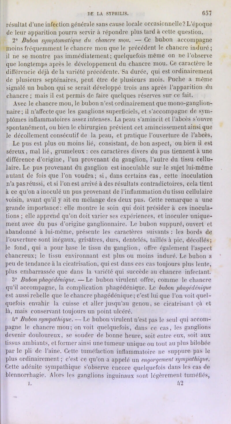 résultat d’une infection générale sans cause locale occasionnelle? L’époque de leur apparition pourra servir à répondre plus tard à cette question. 2° Bubon symptomatique du chancre mou. — Ce bubon accompagne moins fréquemment 1e chancre mou que le précédent le chancre induré ; il ne se montre pas immédiatement; quelquefois môme on ne l’observe que longtemps après le développement du chancre mou. Ce caractère le différencie déjà delà variété précédente. Sa durée, qui est ordinairement de plusieurs septénaires, peut être de plusieurs mois. Puche a môme signalé un bubon qui se serait développé trois ans après l’apparition du chancre ; mais il est permis de faire quelques réserves sur ce fait. Avec le chancre mou, le bubon n’est ordinairement que mono-ganglion- naire; il n’affecte que les ganglions superficiels, et s’accompagne de sym- ptômes inflammatoires assez intenses. La peau s’amincit et l’abcès s’ouvre spontanément, ou bien le chirurgien prévient cet amincissement ainsi que le décollement consécutif de la peau, et pratique l’ouverture de Pabcès. Le pus est plus ou moins lié, consistant, de bon aspect, ou bien il est séreux, mal lié, grumeleux : ces caractères divers du pus tiennent à une différence d’origine, l’un provenant du ganglion, l’autre du tissu cellu- laire. Le pus provenant du ganglion est inoculable sur le sujet lui-môme autant de fois que l’on voudra; si, dans certains cas, cette inoculation n’a pas réussi, et si l’on est arrivé à des résultats contradictoires, cela tient à ce qu’on a inoculé un pus provenant de l’inflammation du tissu cellulaire voisin, avant qu’il y ait eu mélange des deux pus. Cette remarque a une grande importance: elle montre le soin qui doit présider à ces inocula- tions ; elle apprend qu’on doit varier ses expériences, et inoculer unique- ment avec du pus d’origine ganglionnaire. Le bubon suppuré, ouvert et abandonné à lui-môme, présente les caractères suivants ; les bords de l’ouverture sont inégaux, grisâtres, durs, dentelés, taillés à pic, décollés; le fond, qui a pour base le tissu du ganglion, offre également l’aspect chancreux; le (issu environnant est plus ou moins induré. Le bubon a peu de tendance à la cicatrisation, qui est dans ces cas toujours plus lente, plus embarrassée que dans la variété qui succède au chancre infectant. 3 Bubon phayédénique. — Le bubon virulent offre, comme le chancre qu’il accompagne, la complication phagédénique. Le bubon phayédénique est aussi rebelle que le chancre phagédénique; c’est lui que l’on voit quel- quefois envahir la cuisse et aller jusqu’au genou, se cicatrisant çà et là, mais conservant toujours un point ulcéré. k° Bubon sympathique. — Le bubon virulent n’est pas le seul qui accom- pagne le chancre mou; on voit quelquefois, dans ce cas, les ganglions devenir douloureux, se souder de bonne heure, soit entre eux, soit aux tissus ambiants, et former ainsi une tumeur unique ou tout au plus bilobée par le pli de l’aine. Cette tuméfaction inflammatoire ne suppure pas le plus ordinairement ; c’est ce qu’on a appelé un enyoryement sympathique. Cette adénite sympathique s’observe encore quelquefois dans les cas de blennorrhagie. Alors les ganglions inguinaux sont légèrement tuméfiés, J. l\2