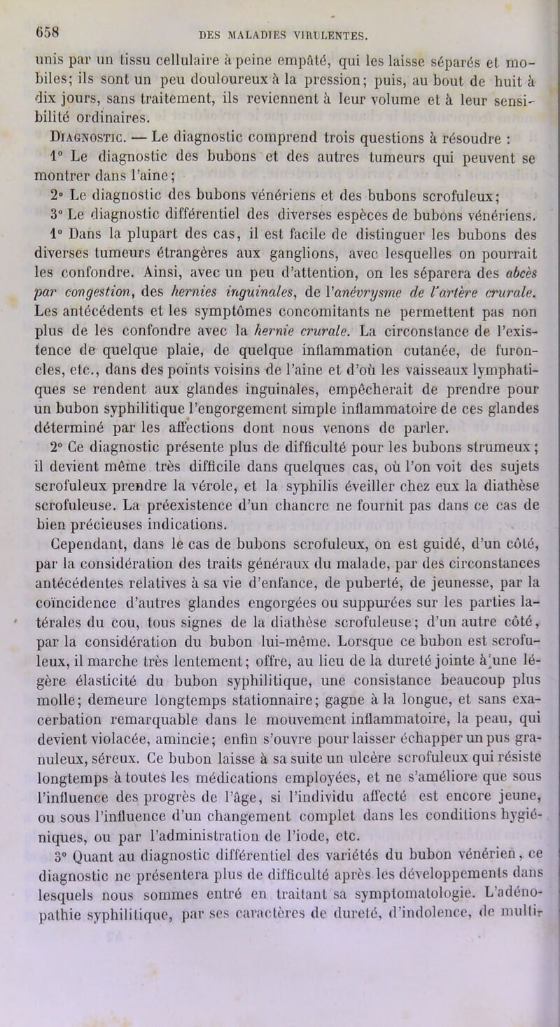 unis par un tissu cellulaire à peine empâté, qui les laisse séparés et mo- biles; ils sont un peu douloureux h la pression; puis, au bout de huit à dix jours, sans traitement, ils reviennent à leur volume et à leur sensi- bilité ordinaires. Diagnostic. — Le diagnostic comprend trois questions à résoudre : 1 Le diagnostic des bubons et des autres tumeurs qui peuvent se montrer dans l’aine; 2 Le diagnostic des bubons vénériens et des bubons scrofuleux; 3“ Le diagnostic différentiel des diverses espèces de bubons vénériens. 1 Dans la plupart des cas, il est facile de distinguer les bubons des diverses tumeurs étrangères aux ganglions, avec lesquelles on pourrait les confondre. Ainsi, avec un peu d’attention, on les séparera des a6cès par congestion, des hernies inguinales, de Vanévrysme de Vartere crurale. Les antécédents et les symptômes concomitants ne permettent pas non plus de les confondre avec la hernie crurale. La circonstance de l’exis- tence de quelque plaie, de quelque inflammation cutanée, de furon- cles, etc., dans des points voisins de l’aine et d’où les vaisseaux lymphati- ques se rendent aux glandes inguinales, empêcherait de prendre pour un bubon syphilitique l’engorgement simple inflammatoire de ces glandes déterminé par les affections dont nous venons de parler. 2“ Ce diagnostic présente plus de difficulté pour les bubons strumeux ; il devient môme très difficile dans quelques cas, où l’on voit des sujets scrofuleux prendre la vérole, et la syphilis éveiller chez eux la diathèse scrofuleuse. La préexistence d’un chancre ne fournit pas dans ce cas de bien précieuses indications. Cependant, dans le cas de bubons scrofuleux, on est guidé, d’un coté, par la considération des traits généraux du malade, par des circonstances antécédentes relatives à sa vie d’enfance, de puberté, de jeunesse, par la coïncidence d’autres glandes engorgées ou suppurées sur les parties la- térales du cou, tous signes de la diathèse scrofuleuse ; d’un autre côté, par la considération du bubon lui-même. Lorsque ce bubon est scrofu- leux, il marche très lentement; offre, au lieu de la dureté jointe à’une lé- gère élasticité du bubon syphilitique, une consistance beaucoup plus molle; demeure longtemps stationnaire; gagne à la longue, et sans exa- cerbation remarquable dans le mouvement inflammatoire, la peau, qui devient violacée, amincie; enfin s’ouvre pour laisser échapper un pus gra- nuleux, séreux. Ce bubon laisse à sa suite un ulcère scrofuleux qui résiste longtemps à toutes les médications employées, et ne s’améliore que sous l’influence des progrès de l’âge, si l’individu affecté est encore jeune, ou sous l’influence d’un changement complet dans les conditions hygié- niques, ou par l’administration de l’iode, etc. 3” Quant au diagnostic différentiel des variétés du bubon vénérien, ce diagnostic ne présentera plus de difficulté après les développements dans lesquels nous sommes entré en traitant sa symptomatologie. L’adéno- pathie syphilitique, par ses caractères de dureté, d’indolence, de nudfir i