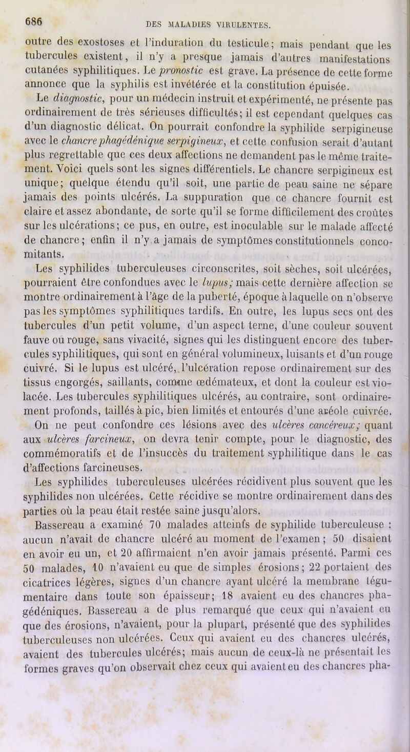 outre des exostoses et l’induriitioii du testicule; mais pendant que les i tubercules existent, il n’y a presque jamais d’autres manifestations cutanées syphilitiques. Le pronostic est grave. La présence de cette forme i annonce que la syphilis est invétérée et la constitution épuisée. Le diagnostic, pour un médecin instruit et expérimenté, ne présente pas ordinairement de très sérieuses difficultés; il est cependant quelques cas d’un diagnostic délicat. On pourrait confondre la syphilide serpigineuse avec le chancrephagédénique serpigineux, et cette confusion serait d’autant plus regrettable que ces deux affections ne demandent pas le même traite- ment. Voici quels sont les signes différentiels. Le chancre serpigineux est unique; quelque étendu qu’il soit, une partie de peau saine ne sépare jamais des points ulcérés. La suppuration que ce chancre fournit est claire et assez abondante, de sorte qu’il se forme difficilement des croûtes sur les ulcérations; ce pus, en outre, est inoculable sur le malade affecté de chancre; enfin il n’y, a jamais de symptômes constitutionnels conco- mitants. Les syphilides tuberculeuses circonscrites, soit sèches, soit ulcérées, pourraient être confondues avec le lupus; mais cette dernière affection se montre ordinairement à l’âge de la puberté, époque à laquelle on n’observe pas les symptômes syphilitiques tardifs. En outre, les lupus secs ont des tubercules d’un petit volume, d’un aspect terne, d’une couleur souvent fauve ou rouge, sans vivacité, signes qui les distinguent encore des tuber- cules syphilitiques, qui sont en général volumineux, luisants et d’un rouge cuivré. Si le lupus est ulcéré,.l’ulcération repose ordinairement sur des tissus engorgés, saillants, comme œdémateux, et dont la couleur est vio- lacée. Les tubercules syphilitiques ulcérés, au contraire, sont ordinaire- ment profonds, taillés à pic, bien limités et entourés d’une acéole cuivrée. On ne peut confondre ces lésions avec des ulcères cancéreux; quant aux ulcères farcineux, on devra tenir compte, pour le diagnostic, des commémoratifs et de l’insuccès du traitement syphilitique dans le cas ! d’affections farcineuses. Les syphilides tuberculeuses ulcérées récidivent plus souvent que les syphilides non ulcérées. Cette récidive se montre ordinairement dans des parties où la peau était restée saine jusqu’alors. Bassereau a examiné 70 malades atteinfs de syphilide tuberculeuse : aucun n’avait de chancre ulcéré au moment de l’examen ; 50 disaient en avoir eu un, et 20 affirmaient n’en avoir jamais présenté. Parmi ces 50 malades, 10 n’avaient eu que de simples érosions; 22 portaient des cicatrices légères, signes d’un chancre ayant ulcéré la membrane légu- mentairc dans toute son épaisseur; 18 avaient eu des chancres pha- gédéniques. Bassereau a de plus remarqué que ceux qui n’avaient eu que des érosions, n’avaient, pour la plupart, présenté que des syphilides tuberculeuses non ulcérées. Ceux qui avaient eu des chancres ulcérés, avaient des tubercules ulcérés; mais aucun de ceux-là ne présentait les formes graves qu’on observait chez ceux qui avaient eu des chancres plia-