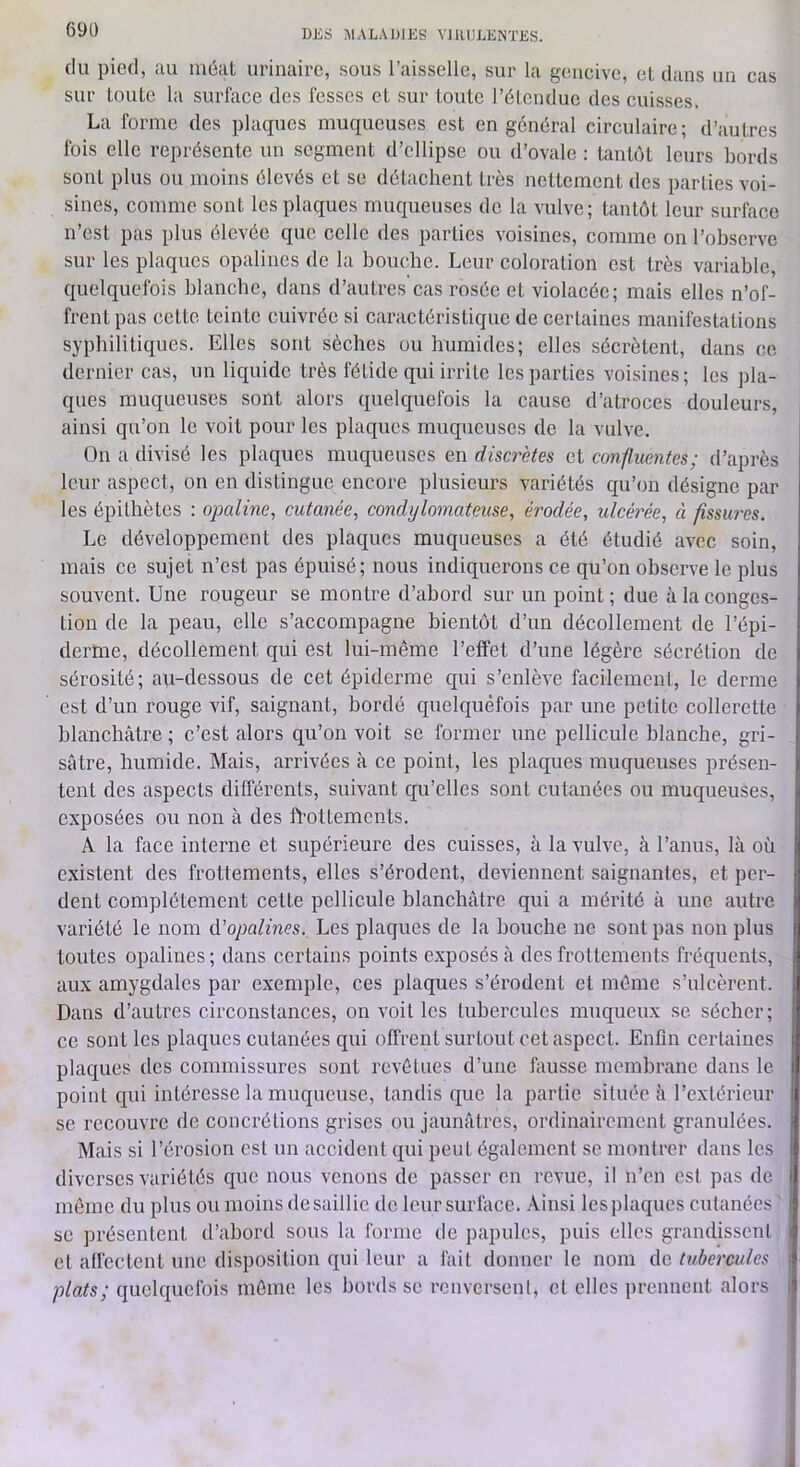 DJiS ]\1AL.U)1ES VJllULENTKS. (lu pied, au méat urinaire, sous l’aisselle, sur la gcmcive, et dans un cas sur toute la surface des fesses et sur toute l’étendue des cuisses. La forme des plaques muciueuses est en général circulaire; d’autres fois elle représente un segment d’ellipse ou d’ovale : tantôt leurs bords sont plus ou moins élevés et se détachent très nettement des parties voi- sines, comme sont les plaques muc|ueuses de la vulve; tantôt leur surface n’est pas plus élevée que celle des parties voisines, comme on l’observe sur les plaques opalines de la bouche. Leur coloration est très variable, (quelquefois blanche, dans d’autres cas rosée et violacée; mais elles n’of- frent pas cette teinte cuivrée si caractéristique de certaines manifestations syphilitiques. Elles sont sèches ou humides; elles sécrètent, dans ce dernier cas, un liquide très fétide qui irrite les parties voisines; les ])la- ques muqueuses sont alors (quekquefois la cause d’atroces douleurs, ainsi qu’on le voit pour les plaques muqueuses de la vulve. On a divisé les plaques muqueuses en discrètes et confluentes; d’après leur aspect, on en distingue encore plusieurs variétés cqu’oii désigne par les épithètes : opcdine, cutanée, condylomateuse, érodée, ulcérée, à fissures. Le développement des plarques muqueuses a été étudié avec soin, mais ce sujet n’est pas épuisé; nous indiquerons ce qu’on observe le plus souvent. Une rougeur se montre d’abord sur un point ; due à la conges- tion de la peau, elle s’accompagne bientôt d’un décollement de l’épi- derme, décollement qui est lui-même l’effet d’une légère sécrétion de sérosité; au-dessous de cet épiderme qui s’enlève facilement, le derme est d’un rouge vif, saignant, bordé quelrquèfois par une petite collerette blanchâtre ; c’est alors qu’on voit se former une pellicule blanche, gri- sâtre, humide. Mais, arrivées à ce point, les plaques muqueuses présen- tent des aspects différents, suivant qu’elles sont cutanées ou muqueuses, exposées ou non à des ft'ottements. A la face interne et supérieure des cuisses, à la vulve, à l’anus, là où existent des frottements, elles s’érodent, deviennent saignantes, et per- dent complètement cette pellicule blanchâtre qui a mérité à une autre variété le nom d’opalines. Les plaques de la houche ne sont pas non plus toutes opalines; dans certains points e.xposésâ des frottements fréquents, aux amygdales par exemple, ces plaques s’érodent et môme s’ulcèrent. Dans d’autres circonstances, on voit les tubercules muqueux se sécher; ce sont les plaques cutanées qui offrent surtout cet aspect. Enfin certaines placfues des commissures sont revêtues d’une fausse memhrane dans le point cpii intéresse la muqueuse, tandis que la partie située à rextérieur se recouvre de concrétions grises ou jaunâtres, ordinairement granulées. Mais si l’érosion est un accident (jui peut également se montrer dans les diverses variétés ({ue nous venons do passer en revue, il n’en est pas de même du plus ou moins de saillie de leur surface. Ainsi les plaques cutanées se présentent d’ahord sous la forme de papules, puis elles grandissent et affectent une disposition qui leur a fait donner le nom de tubercules plats; quelquefois môme les bords se renvorsenl, et elles prennent alors