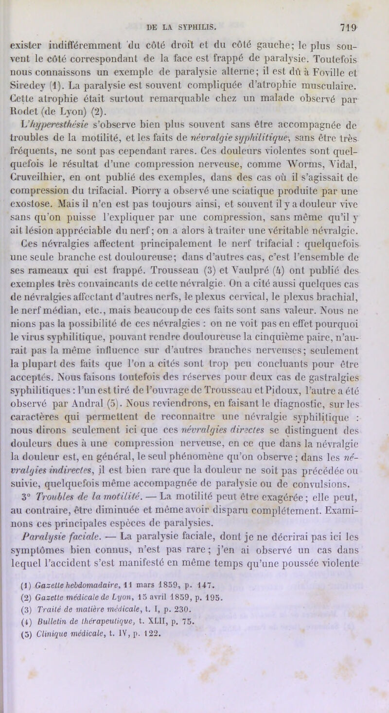 exister indifféremment du côté droit et du côté gauche; le plus sou- vent le côté correspondant de la lace est frappé de paralysie. Toutefois nous connaissons un exemple de paralysie alterne; il est dû k Foville et Siredcy (1). La paralysie est souvent compliquée d’atrophie musculaire. Celte atrophie était surtout remarquable chez un malade observé par Rodet (de Lyon) (2). h'hyperesthésie s’observe bien plus souvent sans être accompagnée de troubles de la motilité, et les faits de névralgie syphilitique-, sans être très fréquents, ne sont pas cependant rares. Ces douleurs violentes sont quel- quefois le résultat d’une compression nerveuse, comme Worms, Vidai, Cruveilhier, en ont publié des exemples, dans des cas où il s’agissait de compression du trifacial. Piorry a observé une sciatique produite par une e.xostose. Mais il n’en est pas toujours ainsi, et souvent il y a douleur vive sans qu’on puisse l’expliquer par une compression, sans même qu’il y ait lésion appréciable du nerf; on a alors k traiter une véritable névralgie. Ces névralgies affectent principalement le nerf trifacial : quelquefois une seule branche est douloureuse; dans d’autres cas, c’est l’ensemble de ses rameaux qui est frappé. Trousseau (3) et Vaulpré (ù) ont publié des exemples très convaincants de cette névralgie. On a cité aussi quelques cas de névralgies affectant d’autres nerfs, le plexus cervical, le plexus brachial, le nerf médian, etc., mais beaucoup de ces faits sont sans valeur. Nous ne nions pas la possibilité de ces névralgies : on ne voit pas en effet pourquoi le virus syphilitique, pouvant rendre douloureuse la cinquième paire, n’au- rait pas la même inlluence sur d’antres branches nerveuses; seulement la plupart des faits que l’on a cités sont trop peu concluants pour être acceptés. Nous faisons toutefois des réserves pour deux cas de gastralgies syphilitiques : l’iin est tiré de l’ouvrage de Trousseau et Pidoux, l’autre a été observé par Andral (5). Nous reviendrons, en faisant le diagnostic, sur les caractères qui permettent de reconnaître une névralgie syphilitique : nous dirons seulement ici que ces névralgies directes se distinguent des douleurs dues k une compression nerveuse, en ce que dans la névralgie la douleur est, en général, le seul phénomène qu’on obser\-e ; dans les né- vralgies indirectes, il est bien rare que la douleur ne soit pas précédée ou suivie, quelquefois même accompagnée de paralysie ou de convulsions. 3“ Troubles de la motilité. — La motilité peut être exagérée; elle peut, au contraire, être diminuée et même avoir dispani complètement. Exami- nons ces principales espèces de paralysies. Paralysie faciale. — La paralysie faciale, dont je ne décrirai pas ici les symptômes bien connus, n’est pas rare; j’en ai observé un cas dans lequel l’accident s’est manifesté en même temps qu’une poussée violente (1) Gazelle hebdomadaire, i i mars 1859, p. 147. (2) Gazelle médicale de Lyon, 15 avril 1859, p. 195. (3) Traité de malière médicale, t. I, p. 230. (4) Bullelin de thérapeutique, t. XLII, p. 75. (5) Clinique médicale, t. IV, p. 122.