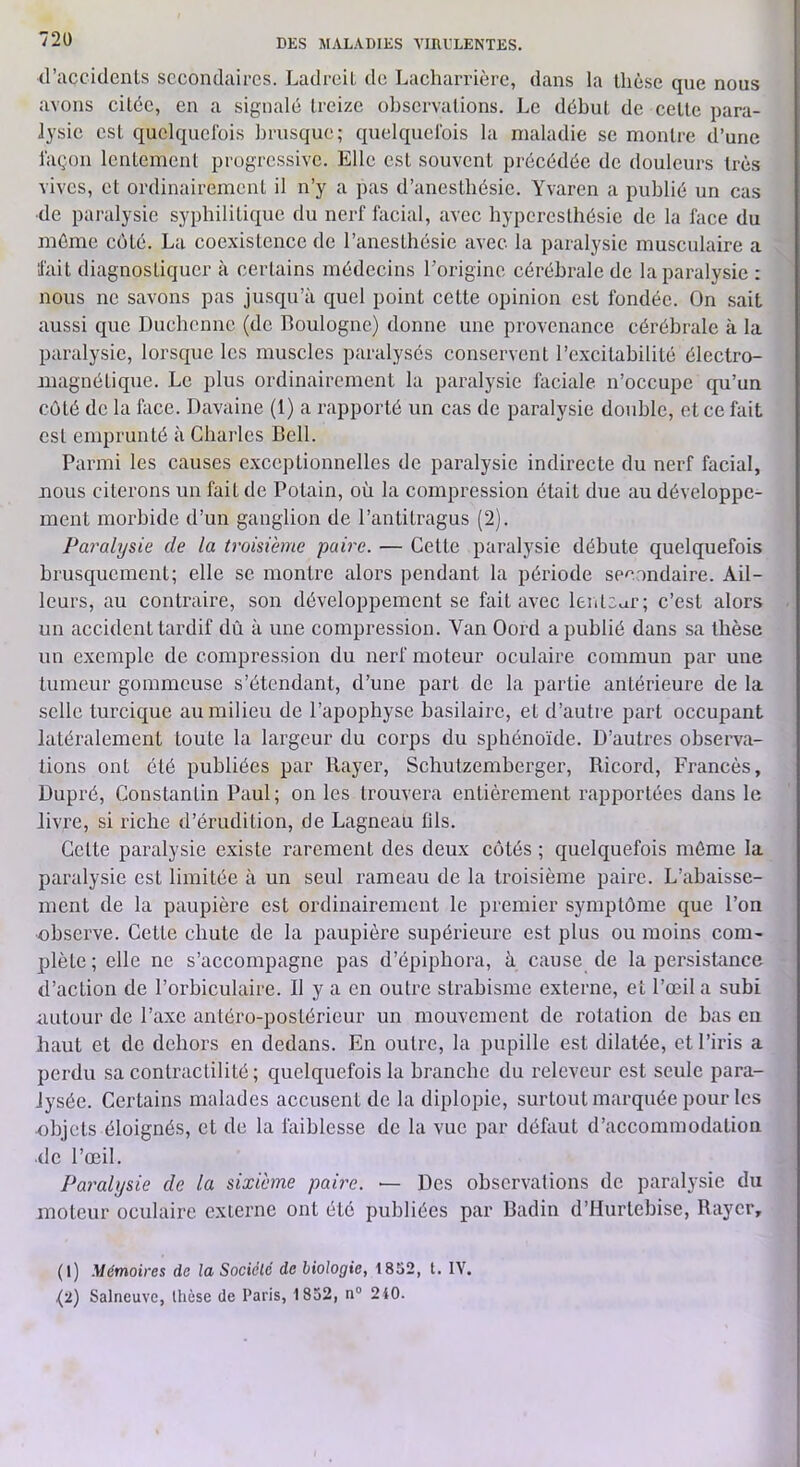 72ü d’accidenls secondaires. LadreiL de Lacharrièrc, dans la thèse que nous avons citée, en a signalé treize observations. Le début de cette para- lysie est quelquefois brusque; quelquefois la maladie se montre d’une façon lentement progressive. Elle est souvent précédée de douleurs très vives, et ordinairement il n’y a pas d’anestbésie. Yvaren a publié un cas de paralysie syphilitique du nerf facial, avec hyperesthésie de la face du même coté. La coexistence de l’anesthésie avec la paralysie musculaire a ‘fait diagnostiquer à certains médecins l’origine cérébrale de la paralysie : nous ne savons pas jusqu’à quel point cette opinion est fondée. On sait aussi que Duchenne (de Boulogne) donne une provenance cérébrale à la paralysie, lorsque les muscles paralysés conservent l’excitabilité électro- magnétique. Le plus ordinairement la paralysie faciale n’occupe qu’un côté de la face. Davaine (1) a rapporté un cas de paralysie double, et ce fait est emprunté à Charles Bell. Parmi les causes c.vccptionnelles de paralysie indirecte du nerf facial, nous citerons un fait de Potain, où la compression était due au développe- ment morbide d’un ganglion de l’antitragus (2). Paralysie de la troisième paire. — Cette paralysie débute quelquefois brusquement; elle se montre alors pendant la période secondaire. Ail- leurs, au contraire, son développement se fait avec lenteur; c’est alors un accident tardif dû à une compression. Van Oord a publié dans sa thèse un exemple de compression du nerf moteur oculaire commun par une tumeur gommeuse s’étendant, d’une part de la partie antérieure de la selle turcique au milieu de l’apophyse basilaire, et d’autre part occupant latéralement toute la largeur du corps du sphénoïde. D’autres observa- tions ont été publiées par Rayer, Schutzemberger, Ricord, Francès, Dupré, Constantin Paul; on les trouvera entièrement rapportées dans le livre, si riche d’érudition, de Lagneau fils. Cette paralysie e.xiste rarement des deux cotés ; quelquefois môme la paralysie est limitée à un seul rameau de la troisième paire. L’abaisse- ment de la paupière est ordinairement le premier symptôme que l’on observe. Celle chute de la paupière supérieure est plus ou moins com- plète ; elle ne s’accompagne pas d’épiphora, à cause de la persistance d’action de l’orbiculaire. 11 y a en outre strabisme externe, et l’œil a subi autour de l’axe antéro-postérieur un mouvement de rotation de bas en haut et de dehors en dedans. En outre, la pupille est dilatée, et l’iris a perdu sa contractilité; quelquefois la branche du relevcur est seule para- lysée. Certains malades accusent de la diplopie, surtout marquée pour les objets éloignés, et de la faiblesse de la vue par défaut d’accommodation de l’œil. Pai'alysie de la sixième paire. •— Des observations de paralysie du moteur oculaire externe ont été publiées par Badin d’Hurlebise, Rayer, (1) Mémoires de la Société de biologie, 1852, t. lY.