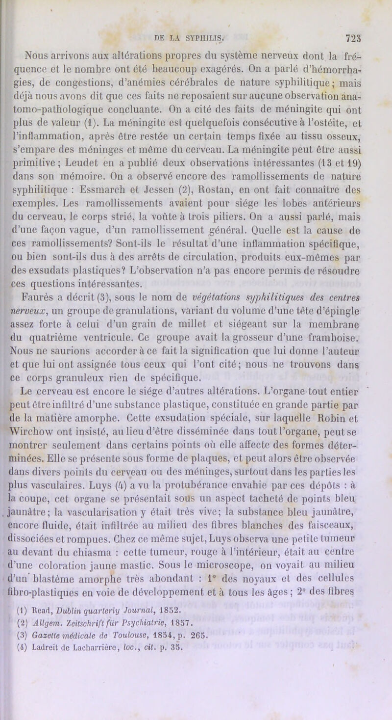 r Nous arrivons aux altérations propres du système nerveux dont la fré- quence et le nombre ont été beaucoup exagérés. On a parlé d’hémorrha- gies, de congestions, d’anémies cérébrales de nature syphilitique; mais déjà nous avons dit que ces faits ne reposaient sur aucune observation ana- tomo-pathologique concluante. On a cité des faits de méningite qui ont plus de valeur (1). La méningite est quelquefois consécutive à l’ostéite, et l’inflammation, après être restée un certain temps fixée au tissu osseux, s’empare des méninges et môme du cerveau. La méningite peut être aussi primitive; Leudet en a publié deux observations intéressantes (13 et 19) dans son mémoire. On a observé encore des ramollissements de nature syphilitique : Essmarch et Jessen (2), llostan, en ont fait connaître des exemples. Les ramollissements avaient pour siège les lobes antérieurs du cerveau, le corps strié, la voûte à trois piliers. On a aussi parlé, mais d’une façon vague, d’un ramollissement général. Quelle est la cause de ces ramollissements? Sont-ils le résultat d’une inflammation spécifique, ou bien sont-ils dus à des arrêts de circulation, produits eux-mêmes par des exsudats plastiques? L’observation n’a pas encore permis de résoudre ces questions intéressantes. Faurès a décrit (3), sous le nom de végétations syphilitiques des centres nerveux^ un groupe de granulations, variant du volume d’une tète d’épingle assez forte à celui d’un grain de millet et siégeant sur la membrane du quatrième ventricule. Ce groupe avait la grosseur d’une framboise. Nous ne saurions accorder à ce fait la signification que lui donne l’auteur et que lui ont assignée tous ceux qui l’ont cité; nous ne trouvons dans ce corps granuleux rien de spécifique. Le cerveau est encore le siège d’autres altérations. L’organe tout entier peut être infiltré d’une substance plastique, constituée en grande partie par de la matière amorphe. Cette exsudation spéciale, sur laquelle Robin et Wirchow ont insisté, aulieud’étre disséminée dans tout l’organe, peut se montrer seulement dans certains points où elle affecte des formes déter- minées. Elle se présente sous forme de plaques, et peut alors être observée dans divers points du cerveau ou des méninges, surtout dans les parties les plus vasculaires. Luys (à) a vu la protubérance envahie par ces dépôts : à la coupe, cet organe se présentait sous un aspect tacheté de points bleu jaunâtre; la vascularisation y était très vive; la substance bleu jaunâtre, encore fluide, était infiltrée au milieu des fibres blanches des faisceaux, dissociées et rompues. Chez ce même sujet, Luys observa une petite tumeur au devant du chiasma : cette tumeur, rouge à l’intérieur, était au centre d’une coloration jaune mastic. Sous le microscope, on voyait au milieu d’un blastème amorphe très abondant : 1“ des noyaux et des cellules fibro-plastiques en voie de développement et à tous les âges ; 2“ des fibres (1) Reart, Dublin quarlerly Journal, 1832. (2) Allgem. Zeitschrift fur Psychiatrie, 1837. (3) Gazette médicale de Toulouse, 1834, p. 265. (4) Lartreit de Lacliarriérc, loc., cil. p. 35.