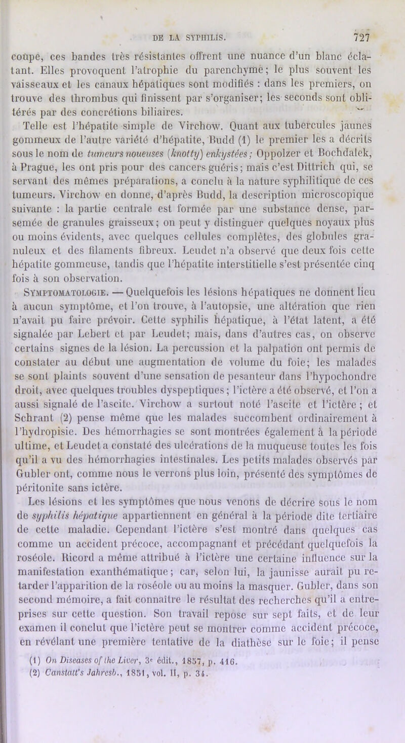 coupe, ces bandes très résistantes offrent une nuance d’un blanc écla- tant. Elles provoquent l’atrophie du parenchyme ; le plus souvent les vaisseaux et les canaux hépatiques sont modifiés : dans les premiers, on trouve des thrombus qui finissent par s’organiser; les seconds sont obli- térés par des concrétions biliaires. Telle est l’hépatite simple de Virchow. Quant aux tubercules jaunes gommeux de l’autre variété d’hépatite, Budd (1) le premier les a décrits sous le nom de tumeurs noueuses [knotty) enkystées; Oppolzer et Bochdalek, à Prague, les ont pris pour des cancers guéris; mais c’est Dittrich qui, se servant des mômes préparations, a conclu à la nature syphilitique de ces tumeurs. Virchow en donne, d’après Budd, la description microscopique suivante : la partie centrale est formée par une substance dense, par- semée de granules graisseux ; on peut y distinguer quelques noyaux plus ou moins évidents, avec quelques cellules complètes, des globules gra- nuleux et des filaments fibreux. Leudet n’a observé que deux ibis cette hépatite gommeuse, tandis que l’hépatite interstitielle s’est présentée cinq fois à son observation. Symptomatologie. —Quelquefois les lésions hépatiques ne donnent lieu à aucun symptôme, et l’on trouve, à l’autopsie, une altération que rien n’avait pu faire prévoir. Cette syphilis hépatique, à l’état latent, a été signalée par Lehert et par Leudet; mais, dans d’autres cas, on observe certains signes de la lésion. La percussion et la palpation ont permis de constater au début une augmentation de volume du foie; les malades se sont plaints souvent d’une scn.sation de pe.santeur dans l’hypochondre droit, avec quelques troubles dyspeptiques; l’ictère a été observé, et l’on a aussi signalé de l’ascite. Virchow a surtout noté l’ascite et l’ictère ; et Schrant (2) pense même que les malades succombent ordinairement à l’hydropisie. Des hémorrhagies se sont montrées également à la période ultime, et Leudet a constaté des ulcérations de la muqueuse toutes les fois qu’il a vu des hémorrhagies intestinales. Les petits malades observés par Gubler ont, comme nous le verrons plus loin, pré.senté des symptômes de péritonite sans ictère. Les lésions et les symptômes que nous venons de décrire sous le nom de syphilis hépatique appartiennent en général à la période dite tertiaire de cette maladie. Cependant l’ictère s’est montré dans quelques cas comme un accident précoce, accompagnant et précédant quelquefois la roséole. Bicord a même attribué à l’ictère une certaine influence sur la manifestation exanthématique ; car, selon lui, la jaunisse aurait pu re- tarder l’apparition de la roséole ou au moins la masquer. Gubler, dans son second mémoire, a fait connaître le résultat des recherches qu’il a entre- prises sur cette question. Son travail repose sur sept faits, et de leur examen il conclut que l’ictère peut se montrer comme accident précoce, en révélant une première tentative de la diathèse sur le foie; il pense (1) On Diseuses Of Ihe Liver, 3' édit., 1837, p. 416. (2) CanslaU’s Jahresb., 1851, vol. 11, p. 34.