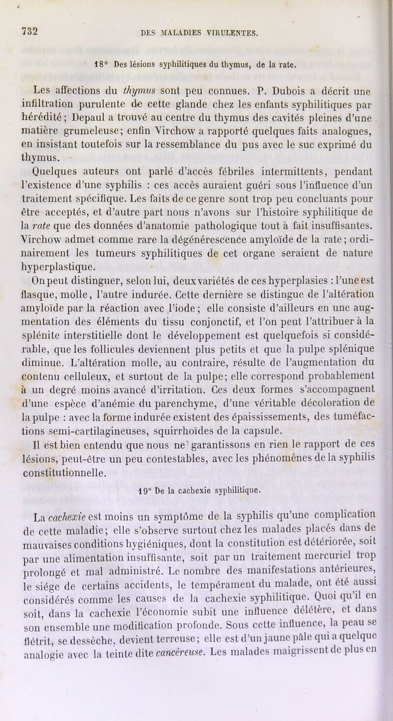 18° Des lésions syphilitiques du thymus, de la rate. Les affections du thymus sont peu connues. P. Dubois a décrit une infiltration purulente d€ cette glande chez les enfants syphilitiques par hérédité ; Depaul a trouvé au centre du thymus des cavités pleines d’une matière grumeleuse; enfin Virchow a rapporté quelques faits analogues, en insistant toutefois sur la ressemblance du pus avec le suc exprimé du thymus. Quelques auteurs ont parlé d’accès fébriles intermittents, pendant l’existence d’une syphilis : ces accès auraient guéri sous l’influence d’un traitement spécifique. Les faits de ce genre sont trop peu concluants pour être acceptés, et d’autre part nous n’avons sur l’histoire syphilitique de la rate que des données d’anatomie pathologique tout à fait insuffisantes. Virchow admet comme rare la dégénérescence amyloïde de la rate ; ordi- nairement les tumeurs syphilitiques de cet organe seraient de nature hyperpla.stique. On peut distinguer, selon lui, deux variétés de ces hyperplasies : l’une est flasque, molle, l’autre indurée. Cette dernière se distingue de l’altération amyloïde par la réaction avec Piode ; elle consiste d’ailleurs en une aug- mentation des éléments du tissu conjonctif, et l’on peut l’attrihuer à la splénite interstitielle dont le développement est quelquefois si considé- rable, que les follicules deviennent plus petits et que la pulpe splénique diminue. L’altération molle, au contraire, résulte de l’augmentation du contenu celluleux, et surtout de la pulpe; elle correspond probablement à un degré moins avancé d’irritation. Ces deux formes s’accompagnent d’une espèce d’anémie du parenchyme, d’une véritable décoloration de la pulpe : avec la forme indurée existent des épaississements, des tuméfac- tions semi-cartilagineuses, squirrhoïdes de la capsule. Il est bien entendu que nous ne - garantissons en rien le rapport de ces lésions, peut-être un peu contestables, avec les phénomènes de la syphilis constitutionnelle. 19° De la cachexie syphilitique. La cachexie est moins un symptôme de la syphilis qu’une complication de cette maladie; elle s’observe surtout chez les malades placés dans de mauvaises conditions hygiéniques, dont la constitution est détériorée, soit par une alimentation insuffisante, soit par un traitement mercuriel trop prolongé et mal administré. Le nombre des manifestations antérieures, le siège de certains accidents, le tempérament du malade, ont été aussi considérés comme les causes de la cachexie syphilitique. Quoi qu’il en soit, dans la cachexie l’économie subit une influence délétère, et dans son ensemble une modification profonde. Sous cette influence, la peau se flétrit, se dessèche, devient terreuse ; elle est d’unjaune pèle qui a quelque analogie avec la teinte dite canccVcMSC. Les malades maigrissent de plus en