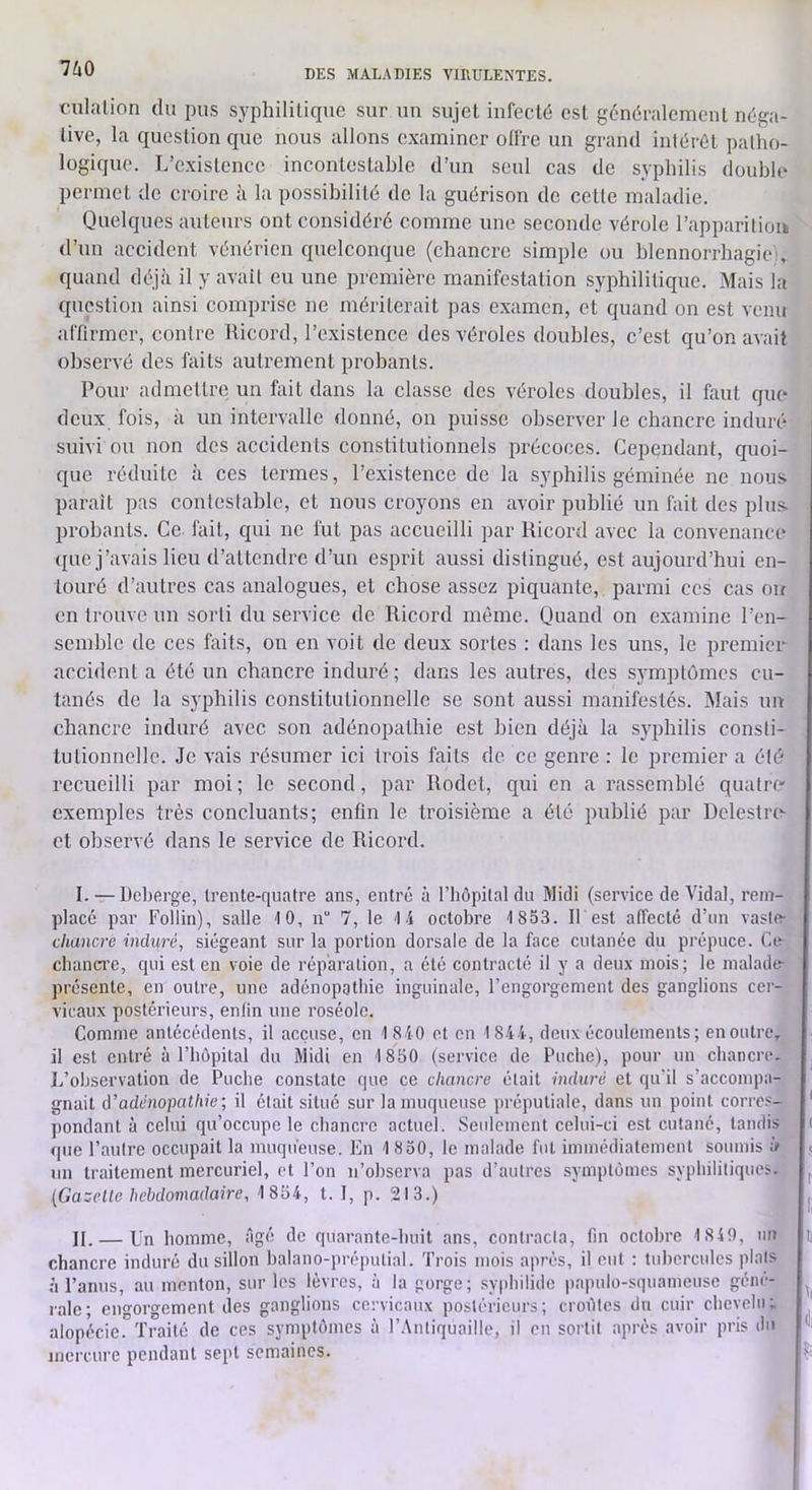 fulalion du pus syphilitique sur un sujet infecté est généralement néga- tive, la question que nous allons examiner olfre un grand intérêt patho- logique. L’existence incontestahle d’un seul cas de syphilis double permet de croire à la possibilité de la guérison de cette maladie. Quelques auteurs ont considéré comme une seconde vérole l’apparitioi» d’un accident vénérien quelconque (chancre simple ou blennorrhagie, quand déjii il y avait eu une première manifestation syphilitique. Mais la question ainsi comprise ne mériterait pas examen, et quand on est venu affirmer, contre Bicord, l’existence des véroles doubles, c’est qu’on avait observé des faits autrement probants. Pour admettre un foit dans la classe des véroles doubles, il faut que deux fois, à un intervalle donné, on puisse observer le chancre induré suivi ou non des accidents constitutionnels précoces. Cependant, quoi- que réduite à ces termes, l’existence de la syphilis géminée ne nou.s parait pas contestable, et nous croyons en avoir publié un fait des pins, probants. Ce fait, qui ne fut pas accueilli par Kicord avec la convenance ({UC j’avais lieu d’attendre d’un esprit aussi distingué, est aujourd’hui en- touré d’autres cas analogues, et chose assez piquante, parmi ces cas ou en trouve un sorti du service de Ricord même. Quand on examine l’en- semble de CCS faits, on en voit de deux sortes : dans les uns, le premier accident a été un chancre induré; dans les autres, des symptômes cu- tanés de la syphilis constitutionnelle se sont aussi manifestés. Mais un chancre induré avec son adénopathie est bien déjà la syphilis consti- tutionnelle. Je vais résumer ici trois faits de ce genre : le premier a été recueilli par moi ; le second, par Rodet, qui en a rassemblé quatro exemples très concluants; enfin le troisième a été publié par Dclestiav et observé dans le service de Ricord. I. — Deberge, trente-quatre ans, entré à l’hôpital du Midi (service de Vidal, rem- placé par Follin), salle 10, n“ 7, le 14 octobre 1 853. IL est affecté d’un vaslt> chancre induré., siégeant sur la portion dorsale de la face cutanée du prépuce. Ce cbanCT’c, qui est en voie de réparation, a été contracté il y a deux mois; le malad(r présente, en outre, une adénopathie inguinale, l’engorgement des ganglions cer- vicaux postérieurs, enlin une roséole. Comme antécédents, il accuse, en 1 840 et on 1844, deux écoulements; en outre, il est entré à l’hôpital du Midi en 1850 (service de Poche), pour un chancre. L’observation de Poche constate que ce chancre était induré et qu’il s’accompa- gnait à'adénopathie; il était situé sur la muqueuse préputiale, dans un point corres- ' pondant à celui qu’occupe le chancre actuel. Seulement celui-ci est cutané, tandis ( que l’autre occupait la muqueuse. En 1 850, le malade fut immédiatement soumis à < un traitement mercuriel, et l’on n’observa pas d’autres symptômes syphilitiquc’s. ^ {Gazelle hebdomadaire, 1 854, t. I, p. 213.) II. — Un homme, âgé de quarante-huit ans, contracta, fin octobre 1 840, im ii chancre induré du sillon balano-préputial. Trois mois après, il eut ; tubercules plots à l’anus, au menton, sur les lèvres, à la gorge; syphilide papulo-squameuse gêne- raie; euorgement îles ganglions cervicaux postérieurs; croûtes du cuir chevehi; alopécie.'Traité de ces symptômes à r.\ntiquaille, il en sortit après avoir pris du mercure pendant sept semaines. r .