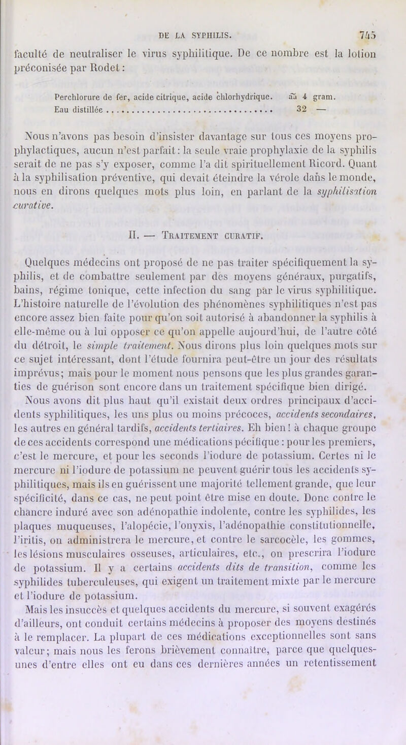 l’acuité de neutraliser le virus syphilitique. De ce nombre est la lotion préconisée par Rodel : Perchlorure de fer, acide citrique, acide chlorhydrique. âa i gram. Eau distillée 32 — Nous n’avons pas besoin d’insister davantage sur tous ces moyens pro- phylactiques, aucun n’est parfait; la seule vraie prophylaxie de la syphilis serait de ne pas s’y exposer, comme l’a dit spirituellement llicord. Quant ùla syphilisation préventive, qui devait éteindre la vérole dans le monde, nous en dirons quelques mots plus loin, en jiarlant de la syphilisation curative. II. — Traitement clratif. Quelques médecins ont proposé de ne pas traiter spécifiquement la sy- philis, et de combattre seulement par des moyens généraux, purgatifs, bains, régime tonique, cette infection du sang par le virus syphilitique. L’histoire naturelle de l’évolution des phénomènes syphilitiques n’est pas encore assez bien faite pour qu’on soit autorisé à abandonner la syphilis à elle-même ou à lui opposer ce qu’on appelle aujourd’hui, de l’autre côté du détroit, le simple traitement. Nous dirons plus loin quelques mots sur ce sujet intéressant, dont l’étude fournira peut-être un jour des résultats imprévus; mais pour le moment nous pensons que les plus grandes garan- ties de guérison sont encore dans un traitement spécifique bien dirigé. Nous avons dit plus haut qu’il existait deux ordres principaux d’acci- dents syphilitiques, les uns plus ou moins précoces, acciderds secondaires, les autres en général tardifs, accidents tertiaires. Eh bien ! à chaque groupe «le ces accidents correspond une médications pécilique ; pour les premiers, c’est le mercure, et pour les seconds l’iodure de potassium. Certes ni le mercure ni l’iodurc de potassium ne peuvent guérir tous les accidents sy- philitiques, mais ils en guérissent une majorité tellement grande, que leur spécificité, dans ce cas, ne peut point être mise en doute. Donc contre le chancre induré avec son adénopathie indolente, contre les syphilides, les plaques muqueuses, l’alopécie, l’onyxis, l’adénopathie constitutionnelle, J’iritis, on administrera le mercure, et contre le sarcocèle, les gommes, les lésions musculaires osseuses, articulaires, etc., on prescrira l’iodurc de potassium. Il y a certains accidents dits de transition., comme les -syphilides tuberculeuses, qui exigent un traitement mixte par le mercure et l’iodure de potassium. Mais les insuccès et quelques accidents du mercure, si souvent exagérés d’ailleurs, ont conduit certains médecins à proposer des moyens destinés à le remplacer. La plupart de ces médications exceptionnelles sont sans valeur; mais nous les ferons brièvement connaître, parce que quelques- unes d’entre elles ont eu dans ces dernières années un retentissement