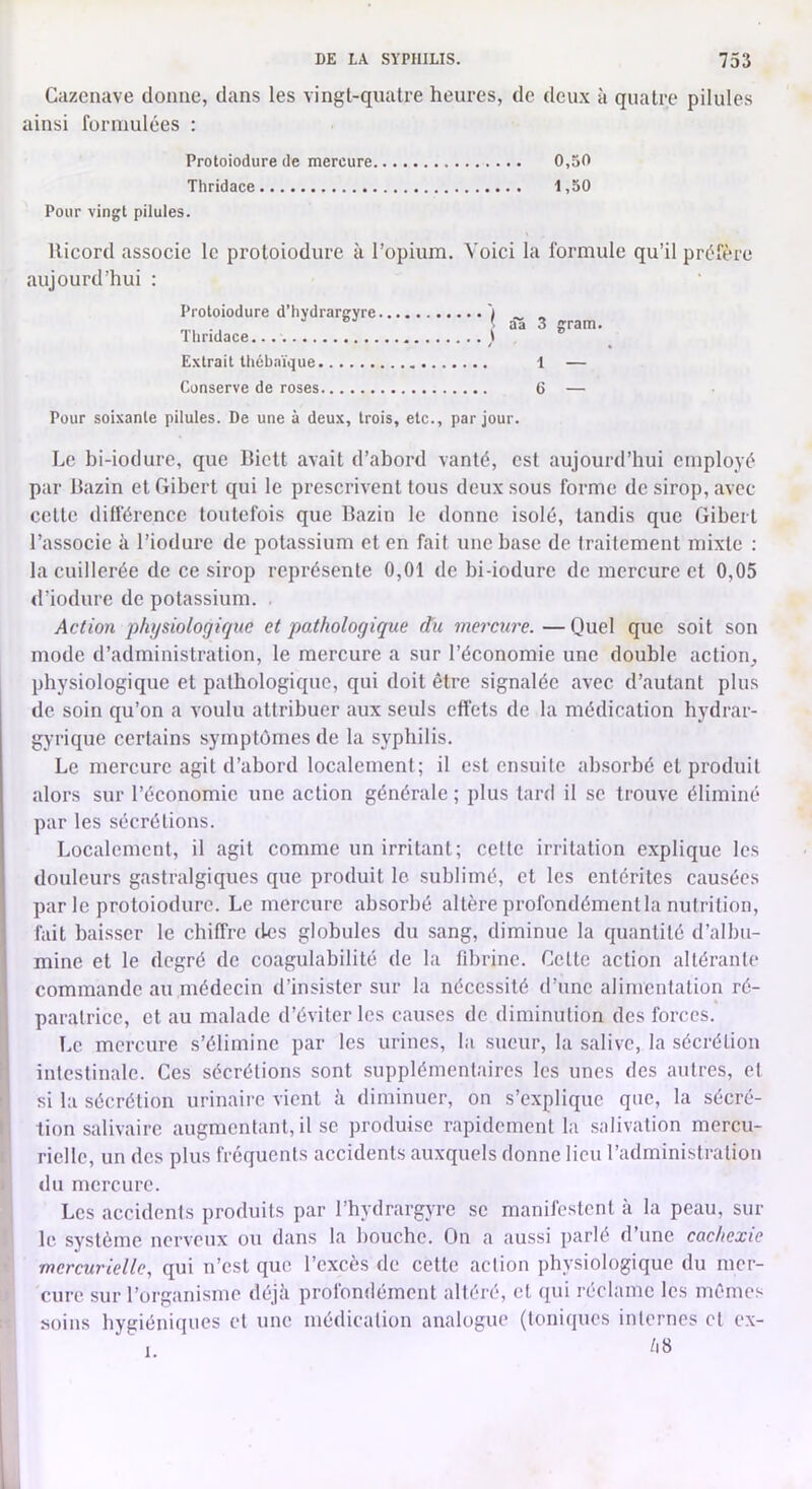 Cazcnave donne, dans les vingt-quatre heures, de dcu.x à quatre pilules ainsi formulées : Protoiodure de mercure 0,50 Thridace 1,50 Pour vingt pilules. Ricord associe le protoiodure à l’opium. Voici la formule qu’il préfère aujourd’hui : Protoiodure d’hydrargyre ') _ _ âS 3 gram. Extrait lliébnïque 1 — Conserve de roses 6 — Pour soixante pilules. De une à deux, trois, etc., par jour. Le hi-iodure, que Biclt avait d’ahord vanté, est aujourd’hui employé par Bazin et Gibcrt qui le prescrivent tous deux sous forme de sirop, avec cette différence toutefois que Bazin le donne isolé, tandis que Gibert l’associe à l’iodurc de potassium et en fait une hase de traitement mixte : la cuillerée de ce sirop représente 0,01 de bi-iodure de mercure et 0,05 d’iodurc de potassium. . Action physiologique et pathologique du mercure. —Quel que soit son mode d’administration, le mercure a sur l’économie une double action^ physiologique et pathologique, qui doit être signalée avec d’autant plus de soin qu’on a voulu attribuer aux seuls effets de la médication hydrar- gyrique certains symptômes de la syphilis. Le mercure agit d’abord localement; il est ensuite absorbé et produit alors sur l’économie une action générale ; plus tard il se trouve éliminé par les sécrétions. Localement, il agit comme un irritant; cette irritation explique les douleurs gastralgiques que produit le sublimé, et les entérites causées par le protoiodure. Le mercure absorbé altère profondément la nutrition, fait baisser le chiffre des globules du sang, diminue la quantité d’albu- mine et le degré de coagulabilité de la fibrine. Celte action altérante commande au médecin d’insister sur la nécessité d’une alimentation ré- paratrice, et au malade d’éviter les causes de diminution des forces. I.e mercure s’élimine par les urines, la sueur, la salive, la sécrétion intestinale. Ces sécrétions sont supplémentaires les unes des autres, et si la sécrétion urinaire vient à diminuer, on s’explique que, la sécré- tion salivaire augmentant, il se produise rapidement la salivation mercu- rielle, un des plus fréquents accidents auxquels donne lieu l’administration du mercure. Les accidents produits par l’hydrargyre se manifestent à la peau, sur le système nerveux ou dans la bouche. On a aussi parlé d’une cachexie mercurielle, qui n’est que l’excès de cette action physiologique du mer- cure sur l’organisme déjà profondément altéré, et qui réclame les mêmes soins hygiéniques et une médication analogue (toniques internes cl ex- 1.