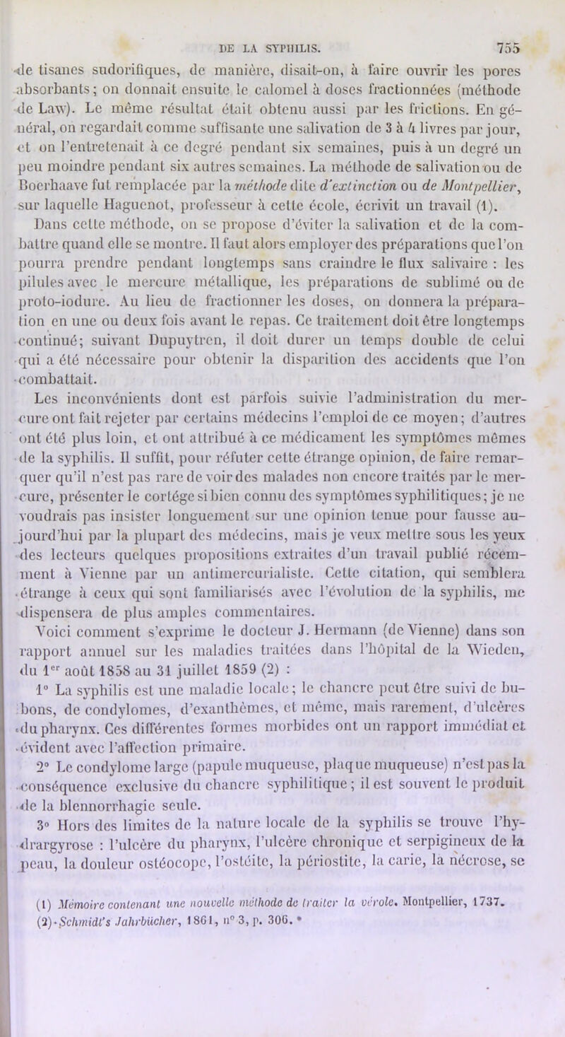 •<le tisanes sudorifiques, de manière, disail-on, à faire ouvrir les pores absorbants ; on donnait ensuite le calomel à doses fractionnées (méthode de Law). Le même résultat était obtenu aussi par les frictions. En gé- néral, on regardait comme suffisante une salivation de 3 à è livres par jour, et on l’entretenait à ce degré pendant six semaines, puis à un degré un peu moindre pendant six autres semaines. La méthode de salivation ou de Boeihaavc fut remplacée par la méthode dite d'extinction ou de Montpellier, sur laquelle Haguenot, professeur à cette école, écrivit un travail (1). Dans cette méthode, on se propose d’éviter la salivation et de la com- battre quand elle se montre. Il faut alors employer des préparations que l’on pourra prendre pendant longtemps sans craindre le flux salivaire : les pilules avec le mercure métallique, les préparations de sublimé ou de proto-iodure. Au lieu de fractionner les doses, on donnera la prépara- tion en une ou deux fois avant le repas. Ce traitement doit être longtemps continué; suivant Dupuytren, il doit durer un temps double de celui qui a été nécessaire pour obtenir la disparition des accidents que l’on (îombattait. Les inconvénients dont est parfois suivie l’administration du mer- cure ont fait rejeter par certains médecins l’emploi de ce moyen; d’autres ont été plus loin, et ont attribué à ce médicament les symptômes mômes (le la syphilis. Il suffit, pour réfuter cette étrange opinion, de faire remar- quer qu’il n’est pas rare de voir des malades non encore traités par le mer- cure, présenter le cortège si bien connu des symptômes syphilitiques; je ne voudrais pas insister longuement sur une opinion tenue pour fausse au- jourd’hui par la plupart des médecins, mais je veux mellre sous les yeux (les lecteurs quelques propositions extraites d’un travail publié récem- ment à Vienne par un antimcrcurialiste. Cette citation, qui semblera • étrange à ceux qui sont familiarisés avec l’évolution de la syphilis, me -dispensera de plus amples commentaires. Voici comment s’exprime le docteur J. Hermann (devienne) dans son rapport annuel sur les maladies traitées dans l’hôpital de la Wieden, du 1 août 1858 au 31 juillet 1859 (2) : 1” La syphilis est une maladie locale; le chancre peut être suivi de bu- bons, de condylomes, d’exanthèmes, et imuiie, mais rarement, d’ulcères «du pharynx. Ces différentes formes morbides ont un rapport immédiat et • évident avec l’aflèction primaire. 2® Le condylome large (papule muqueuse, plaque muqueuse) n’est pas la -conséquence exclusive du chancre syphilitique; il est souvent le produit •<le la blennorrhagie seule. 3» Hors des limites de la nature locale de la syphilis se trouve l’hy- ■drargyrose : l’ulcère du pharynx, l’ulcère chronique et serpigineux de la peau, la douleur ostéocopc, l’ostéite, la périostite, la carie, la nécro.se, se (1) Mémoire contenant me nouvelle méthode de traiter la vérole. Montpellier, 1737. {i)-$clmidl’s Jahrbücher, I8C1, n® 3, p. 30G. •