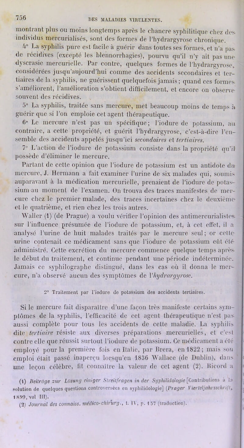 inonlranl plus ou moins longtemps après le chancre syphilitique chez des individus mercurialisés, sont des formes de l’hydrargyrose chronique. La syphilis pure est facile à guérir dans toutes ses formes, et n’a pas (le récidives (excepté les hlennorrhagics), pourvu qu’il n’y ait pas uiu- dyscrasie mercurielle. Par contre, quelques formes de l’hydrargyrose, considérées jusqu’aujourd’hui comme des accidents secondaires et ter- tiaires de la syphilis, ne guérissent quelquefois jamais; quand ces formes s’améliorent, l’amélioration s’obtient difficilement, et encore on observt-- souvciit des récidives. 5“ La syphilis, traitée sans mercure, met beaucoup moins de temps à guérir que si l’on emploie cet agent thérapeutique. 6° Le mercure n’est pas un spécifique; l’iodure de potassium, au contraire, a cette propriété, et guérit l’hydrargyrose, c’est-à-dire l’en- semble des accidents appelés jusqu’ici secondaires et tertiaires. 1 L’action de l’iodure de potassium consiste dans la propriété qu’il possède d’éliminer le mercure. Parlant de cette opinion que l’iodure de potassium est un antidote du mercure, J. Hermann a fait examiner l’urine de six malades qui, soumis auparavant à la médication mercurielle, prenaient de l’iodure de potas- sium au moment de l’examen. On trouva des traces manifestes de mer- cure chez le premier malade, des traces incertaines chez le deuxième- et le quatrième, et rien chez les trois autres. Waller (1) (de Prague) a voulu vérifier l’opinion des antimercurialistcs. sur l’influence présumée de l’iodure de potassium, et, à cet effet, il a analysé l’urine de huit malades traités par le mercure seul; or celte- urine contenait ce médicament sans que l’iodure de potassium eût élé- administré. Cette excrétion du mercure commence quelque temps après le début du traitement, et continue pendant une période indéterminée. Jamais ce syphilographe distingué, dans les cas où il donna le mci- cure, n’a observé aucun des symptômes de VJnjd7xirgij}vse. 2“ Traitement par fiodure de potassium des accidents tertiaires. Si le mercure fait disparaître d’une flicon très manifeste certains sym- ptômes de la syphilis, l’efficacité de cet agent thérapeutique n’est pas aussi complète pour tous les accidents de cette maladie. La syphilis dite tertiaù'e résiste aux diverses préparations mercurielles, et c’esi contre elle que réussit surtout l’iodure de potassium. Ce médicament a été employé pour la première fois en Italie, par Brera, en 1822; mais son emploi était passé inaperçu lorsqu’en 1836 ^^■allace (de Dublin), dans une leçon célèbre, fit connaître la valeur de cet agent (2). Bicord a (1) licilrllge zur Lüsung einiger Stveitfragcn in der Syphilidologie [CoulnbuÜons ù I;» solution de quelques questions controversées en syphilidologie] {Piager Viertcljahissclirifiy 1850, vol III). (2j Journal des connaiss. médico-chirurg., t. IV, p. 1 57 (traduction).