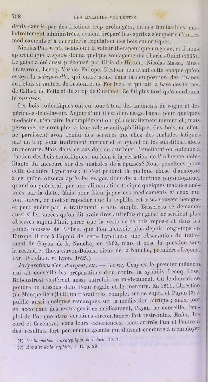 dénis causés par des frictions trop prolongées, on des fnniigalions ma- ladroitement administrées, avaient préparé les esprits à s’enquérir d’autres médicaments et k accepter la réputation des bois sudorifiques. Nicolas Poil vanta beaucoup la valeur tbérapeulique du gaïae, et il nous- apprend que l^squine donna quelque soulagement k Cbarles-Quint (1535). Le gaïae a été aussi préconisé par Ulric de Hutten, Nicolas Massa, Musa Brassavolc, Lccoq, Vésalc, Fallope. C’est un peu avant cette époque qu’on essaya la salsepareille, qui entre seule dans la composition des tisanes autrefois si vantées de Cestoni et de Fordyce, et qui fait la base des tisanes- de Callac, de Fcltz et du sirop de Cuisinier. Ce fut plus tard qu’on ordonna le sassafras. Les bois sudorifiques ont eu tour k tour des moments de vogue et des périodes de défaveur. Aujourd’hui il est d’un usage banal, pour quelques médecins, d’en faire le complément obligé du traitement mercuriel ; mais- personne ne croit plus k leur valeur anlisyphilitique. Ces bois, en effet, ne paraissent avoir rendu des services que chez des malades faligués- par un trop long traitement mercuriel et quand on les substituait alors au mercure. Mais dans ce cas doit-on attribuer l’amélioration obtenue k l’action des bois sudorifiques, ou bien k la cessation de l’influence débi- litante du mercure sur des malades déjk épuisés? Nous penchons pour celte dernière hypothèse ; il s’est produit Ik quelque chose d’analogue k ce qu’on observa après les exagérations de la doctrine physiologique,, quand on guérissait par une alimentation tonique quelques malades ané- miés par la diète. Mais pour bien juger ces médicaments et ceux qui vont suivre, on doit se rappeler que la syphilis* est assez souvent bénigne- et peut guérir par le traitement le plus simple. Bassercau se demande- aussi si les succès qu’on dit avoir tirés autrefois du gaïae ne seraient plus- observés aujourd’hui, parce que la vertu de ce bois reposerait dans les jeunes pousses de l’arbre, que l’on n’envoie plus depuis longtemps en Europe. Il cite k l’appui de cette hypothèse une observation du traite- ment de Guyon de la Nauche, en 1563, mais il pose la question sans- la résoudre. (Loys Guyon-Dolois, sieur de la Nauche, premières Leçons,, livr. IV, chap. v, Lyon, 1625.) Préparations d'or, d’argent, etc. — Gervay Ucay est le premier médecin, qui ait conseillé les préparations d’or contre la syphilis. Lccoq, Loss, Ilobensfrost vantèrent aussi autrefois ce médicament. On le donnait en poudre ou dissous dans l’eau régale et le mercure. En 1811, Chreslicn (de Montpellier) (1) fit un travail très complet sur ce sujet, et Payan (2) a publié aussi quelques remarques sur la médication aurique; mais, tout en accordant des avantages k ce médicament, Payan ne conseille l’em- ploi de l’or que dans certaines circonstances fort restreintes. Enfin, Ri- cord et Cazenave, dans leurs e.xpéricnces, sont arrivés l’un et l’autre k des résultats fort peu encourageants qui doivent conduire k n’employer (1) De la méthode ialraleplique, etc. Paris, 1811. (2) Annales delà syphilis, t. H, p. 29.