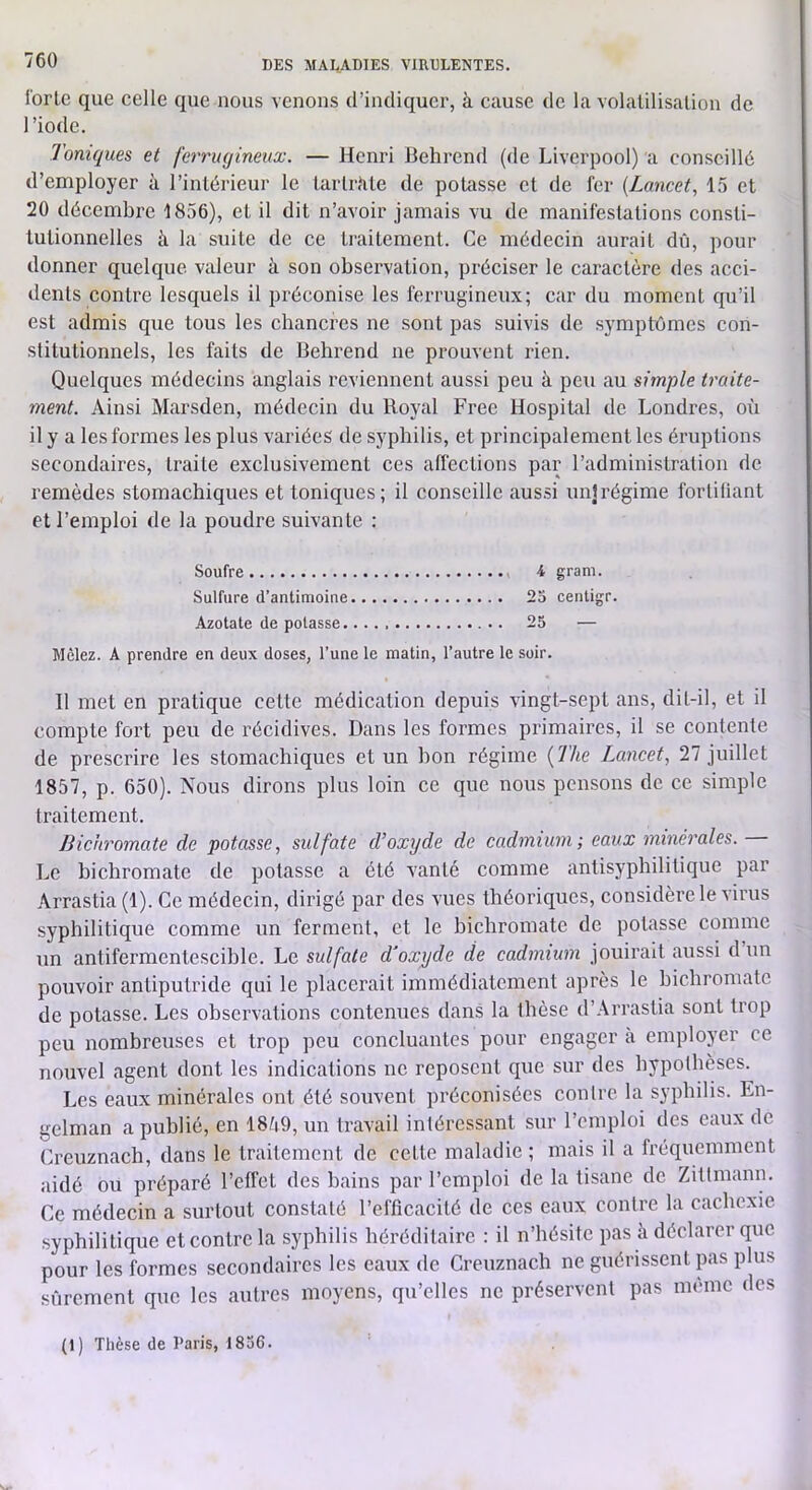 forte que celle que nous venons d’indiquer, à cause de la volatilisation de l’iode. Toniques et ferriujineux. — Henri Behrend (de Liverpool) a conseillé d’employer à l’intérieur le tarlrdte de potasse et de fer {Lancet, 15 et 20 décembre 1856), et il dit n’avoir jamais vu de manifestations consti- tutionnelles à la suite de ce traitement. Ce médecin aurait dii, pour donner quelque valeur à son observation, préciser le caractère des acci- dents contre lesquels il préconise les ferrugineux; car du moment qu’il est admis que tous les chancres ne sont pas suivis de symptômes con- stitutionnels, les faits de Behrend ne prouvent lâen. Quelques médecins anglais reviennent aussi peu à peu au simple traite- ment. Ainsi Marsden, médecin du Royal Free Hospital de Londres, où il y a les formes les plus variées de S5'pbilis, et principalement les éruptions secondaires, traite exclusivement ces affections par l’administration de remèdes stomachiques et toniques; il conseille aussi unlrégime fortifiant et l’emploi de la poudre suivante : Soufre 4 gram. Sulfure d’antimoine 25 centigr. Azotate de potasse 25 — Mêlez. A prendre en deux doses, l’une le matin, l’autre le soir. Il met en pratique cette médication depuis vingt-sept ans, dit-il, et il compte fort peu de récidives. Dans les formes primaires, il se contente de prescrire les stomachiques et un bon régime {The Lancet, Tl juillet 1857, p. 650). Nous dirons plus loin ce que nous pensons de ce simple traitement. Bichromate de potasse, sulfate d’oxyde de cadmium; eaux minérales. Le bichromate de potasse a été vanté comme antisyphilitique par Arrastia(l). Ce médecin, dirigé par des vues théoi’iques, considère le virus syphilitique comme un ferment, et le bichromate de potasse comme un antifermentescihle. Le sulfate d’oxyde de cadmium jouirait aussi d un pouvoir antiputride qui le placerait immédiatement après le bichromate de potasse. Les observations contenues dans la thèse d’Arrastia sont trop peu nombreuses et trop peu concluantes pour engager à employer ce nouvel agent dont les indications ne reposent que sur des hypothèses. Les eaux minérales ont été souvent préeonisées contre la syphilis. En- gelman a publié, en 18Z|9, un travail intéressant sur l’emploi des eaux de Creuznach, dans le traitement de cette maladie ; mais il a fréquemment aidé ou préparé l’effet des bains par l’emploi de la tisane de Zittmann. Ce médecin a surtout constaté l’efficacité de ces eaux contre la cachexie syphilitique et contre la syphilis héréditaire : il n’hésite pas à déclarer que pour les formes secondaires les eaux de Creuznach ne guérissent pas plus sûrement que les autres moyens, qu’elles ne préservent pas même des (1) Thèse de Paris, 1856.