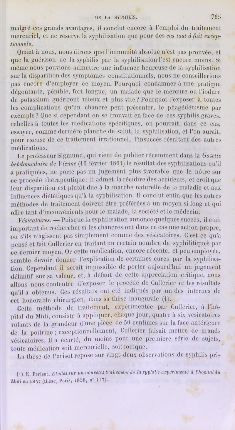 malgré ces grands avantages, il conclut encore à l’emploi du traitement mercuriel, et ne réserve la syphilisation que pour des cas tout à fait excep- tionnels. Quant à nous, nous dirons que l’immunité absolue n’est pas prouvée, et que la guérison de la syphilis par la syphilisation l’est encore moins. Si même nous pouvions admettre une intluence heureuse de la syphilisation .sur la ilisparition des symptômes constitutionnels, nous ne conseillerions pas encore d’employer ce moyen. Pourquoi condamner à une pratique «légoùtante, pénible, fort longue, un malade que le mercure ou l’iodure de potassium guériront mieux et plus vite? Pourquoi l’exposer à toutes les complications qu’un cbancrc peut présenter, le phagédénisme par exemple? Que si cependant on se trouvait en face de ces syphilis graves, rebelles à toutes les médications spécifiques, on pourrait, dans ce cas, essayer, comme dernière planche de salut, la syphilisation, et l’on aurait, pour excuse de ce traitement irrationnel, l’insuccès résultant des autres médications. Le professeur Sigmund, qui vient de publier récemment dans la Gazette hebdomadaire de Vienne (16 février 1861) le résultat des syphilisations qu’il a pratiquées, ne porte pas un jugement plus favorable que le nôtre sur ce procédé thérapeutique: il admet la récidive des accidents, et croit que leur disparition est plutôt duc à la marche naturelle de la maladie et aux influences diététiques qu’à la syphilisation. 11 conclut enfin que les autres méthodes de traitement doivent être préférées à un moyen si long et qui offre tant d’inconvénients jmur le malade, la société et le médecin. Vésicatoires. — Puisque la syphilisation annonce quelques succès, il était important de rechercher si les chancres ont dans ce cas une action propre, ou s’ils n’agissent pas simplement comme des vésicatoires. C’est ce qu’a pensé et fait Cullericr en traitant un certain nombre de syphilitiques par ce dernier moyen. Or cette médication, encore récente, et peu employée, semble devoir donner l’explication de certaines cures par la syphilisa- tion. Cependant il serait impossible de porter aujourd’hui un jugement définitif sur sa valeur, et, à défaut de cette appréciation critique, nous allons nous contenter d’exposer le procédé »lc Cullericr et les résultats qu’il a obtenus. Ces résultats ont été indiqués par un des internes de cet honorable chirurgien, dans sa thèse inaugurale (1). Celte méthode de traitement, expérimentée par Cullericr, à l’hô- pital du Midi, consiste à appliquer, chaque jour, quatre à six vésicatoires volants de la grandeur d’une pièce de 5Ü centimes sur la face antérieure de la poitrine ; e.xceptionnelleinent, Cullericr faisait mettre de grands vésicatoires. 11 a écarté, du moins ])Our une première série de sujets, toute médication soit mercurielle, soit iodique. f.a thèse de l’arisot repose sur vingt-deux observations de syphilis pri- {I ) K. Parisot, Etudes sur un nouveau (railement de la syphilis expérimenté à l'hôpital du Midi eu ISjT (Uicsc, Paris, I8ü8, n“ 1 17).