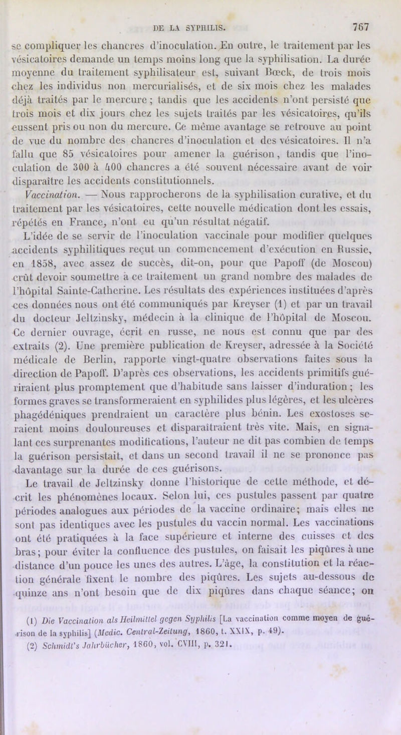 SC compliquer les cluiucrcs d’inoculation. En outre, le traitement par les vésicatoires demande un temps moins long que la syphilisation. La duréiî moyenne du traitement syphilisateur est, suivant lîœck, de trois mois chez les individus non mcrcurialisés, et de six mois chez les malades déjà traités par le mercure ; tandis que les accidents n’ont persisté que trois mois et dix jours chez les sujets traités par les vésicatoires, qu’ils eussent pris ou non du mercure. Ce même avantage se retrouve au point de vue du nombre des chancres d’inoculation et des vésicatoires. Il n’a fallu que 85 vésicatoires pour amener la guérison, tandis que l’ino- culation de 300 à àOO clnmcres a été souvent nécessaire avant de voir disparaître les accidents constitutionnels. Vaccination. — Nous rapprocherons de la syphilisation curative, et du traitement par les vésicatoires, cette nouvelle médication dont les essais, répétés en France, n’ont eu qu’un résultat négatif. L’idée de se servir de l’inoculation vaccinale pour modifier quelques accidents syphilitiques reçut un commencement d’exécution en lUissic, en 1858, avec assez de succès, dit-on, pour que Papolf (de Moscou) Ei’ùt devoir soumettre à ce traitement un grand nombre des mahules de l’hôpital Sainte-Catherine. Les résultats des expériences instituées d’après -ces données nous ont été communiqués par Kreyser (1) et par un travail du docteur Jcltzinsky, médecin à la clinique de l’hôpital de Moscou. Ce dernier ouvrage, écrit en russe, ne nous est connu que par des extraits (2). Une première publication de Kreyser, adressée à la Société médicale de Berlin, rapporte vingt-quatre observations faites sous la direction de Papoff. D’après ces observations, les accidents primitifs gué- riraient plus promptement que d’habitude sans laisser d’induration ; les formes graves se transformeraient en syphilides plus légères, et les ulcères phagédéuiqucs prendraient un caractère plus bénin. Les exostoses se- raient moins douloureuses et disparaîtraient très vite. Mais, en signa- lant ces surprenantes modifications, l’auteur ne dit pas combien <lc lemps la guérison persistait, et dans un second travail il ne se prononce jias davantage sur la durée de ces guérisons. Le travail de Jcltzinsky donne l'iiistorique de cette méthode, et dé- crit les phénomènes locaux. Selon lui, ces pustules passent par quatre périodes analogues aux périodes de la vaccine ordinaire; mais elles ne sont pas identiques avec les pustules du vaccin normal. Les vaccinations ont été pratiquées à la face supérieure et interne des cuisses et des bras; pour éviter la confluence des pustules, on faisait les piqûres à une distance d’un pouce les unes des autres. L’àge, la constitution et la réac- tion générale fixent le nombre des piqûres. Les sujets au-dessous de quinze ans n’ont besoin que de dix piqûres dans chaque séance; on (1) Die Vaccinalion als Ileilinitlel gegen Syphilis [La vaccination comme moyen de gué- <ison de la syphilis] (Mcdic. Central-Zeilung, 1860, l. XXIX, p. 49). (2) Schmidl’s Jahrbüchci'y 1860, vol. C\lll, p, 321.