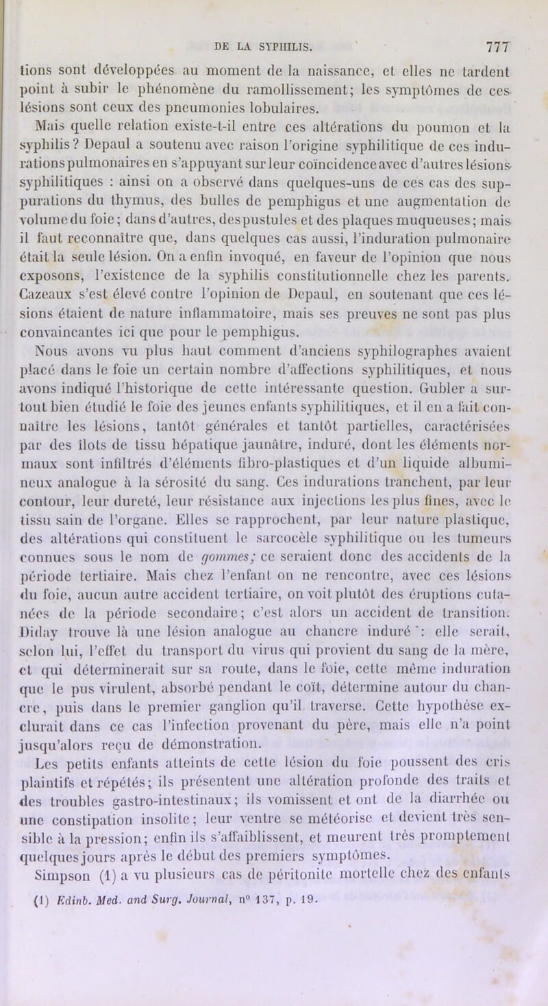 fions sont développées au moment de la naissance, et elles ne tardent point à subir le phénomène du ramollissement; les symptômes de ces- lésions sont ceux des pneumonies lobulaires. Mais quelle relation existe-t-il entre ces altérations du poumon et la syphilis? Depaul a soutenu avec raison l’origine syphilitique de ces indu- rations pulmonaires en s’appuyant sur leur coïncidence avec d’autres lésions- syphilitiques : ainsi on a observé dans quelques-uns de ces cas des sup- purations du thymus, des bulles de pemphigus et une augmentation de volume du foie; dans d’autres, des pustules et des plaques muqueuses; mais- il faut reconnaître que, dans quelques cas aussi, l’induration pulmonaire était la seule lésion. On a enfin invoqué, en faveur de l’opinion que nous exposons, l’existence de la syphilis constitutionnelle chez les parents. Cazeaux s’est élevé contre l’opinion de Depaul, en soutenant que ces lé- sions étaient de nature inflammatoire, mais ses preuves ne sont pas jilus convaincantes ici que pour le pemphigus. Nous avons vu plus haut comment d’anciens syphilographcs avaient placé dans le foie un certain nombre d’affections syphilitiques, et nous avons indiqué l’historique de celte intéressante question. Guider a sur- tout bien étudié le foie des jeunes enfants syphilitiques, et il en a fait con- uailre les lésions, tantôt générales et tantôt partielles, caractérisées par des îlots de tissu hépatique jaunâtre, induré, dont les éléments nor- maux sont infiltrés d’éléments lihro-plastiques et d’un liquide albumi- neux analogue à la sérosité du sang. Ces indurations tranchent, par leur contour, leur dureté, leur résistance aux injections les plus fines, avec h* tissu sain de l’organe. Elles se rapprochent, par leur nature plastique, des altérations qui constituent le sarcocèle syphilitique ou les tumeurs connues sous le nom de gommes; ce seraient donc <les accidents de la période tertiaire. Mais chez l’enfant on ne rencontre, avec ces lésions du foie, aucun autre accident tertiaire, on voit plutôt des éruptions cuta- nées de la période secondaire; c’est alors un accident de transition. Diday trouve là une lésion analogue au chancre induré': elle serait, selon lui, l’effet du trans])ort du virus qui ])rovient du sang de la mère, et qui déterminerait sur sa route, dans le foie, cette même induration que le pus virulent, absorbé pendant le coït, détermine autour du chan- cre, puis dans le premier ganglion qu’il traverse. Cette hypothèse e.x- clurait dans ce cas l’infection provenant du père, mais elle n’a point jusqu’alors reçu de démonstration. Les petits enfants atteints de celte lésion du foie poussent des cris plaintifs et répétés; ils présentent une altération profonde des traits et des troubles gastro-intestinaux; ils vomissent et ont de la diarrhée ou une constipation insolite; leur ventre se méléorisc et devient très sen- sible à la pression; enfin ils s’affaiblissent, et meurent très promptement quelques jours après le début des premiers symptômes. Simpson (1) a vu plusieurs cas de péritonite mortelle chez des enfants (1) F.dinb. Med. and Surg. Journal, n“ 137, p. 19.