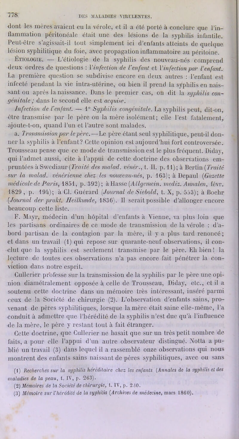 tlonl les mères avaiciU eu la vérole, et il a été porté à conclure que l’in- tlammation péritonéale était une des lésions de la syphilis infantile. Peut-être s’agissait-il tout simplement ici d’enfants atteints de quekpie lésion syphilitique du foie, avec propagation inflammatoire au péritoine. Étiologie. — L’étiologie de la syphilis des nouveau-nés comprend deux ordres de questions : Vinfection de l'enfant et Vinfection par l’enfant. La première question se subdivise encore en deux autres ; l’enfant est infecté pendant la vie intra-utérine, ou bien il prend la syphilis en nais- sant ou après la naissance. Dans le premier cas, on dit la syphilis con- génitale ; dans le second elle est acquise. Infection de l’enfant. — 1 Syphilis congénitale. La syphilis peut, dit-on, être transmise par le père ou la mère isolément; elle l’est fatalement, ajoute-t-on, quand l’un et l’autre sont malades. a. Transmission par le père. — Le père étant seul syphilitique, peut-il don- ner la syphilis à l’enfant? Cette opinion est aujourd’hui fort controversée. Trousseau pense que ce mode de transmission est le plus fréquent. Diday, qui l’admet aussi, cite à l’appui de cette doctrine des observations em- pruntées à Swediaur [Traité des malad. vénér.., t. IL p. 11) ; à Bertin [Traité sur la malad. vénérienne chez les nouveau-nés, p. 163); à Depaul [Gazette médicede de Paris, 1851, p. 392); à Hasse (AZ/i/eiiiem. mediz. Annalen, févr. 1829 , p. 19^i); à CL Guérard [Journal de Siebold, t. X, p. 553); à Boehr [Jowmal der prakt. Heilkunde, 1836). Il serait possible d’allonger encore beaucoup cette liste. F. Mayr, médecin d’un hôpital d’enfants à Vienne, va plus loin que les partisans ordinaires de ce mode de transmission de la vérole ; d’a- bord partisan de la contagion par la mère, il y a plus tard renoncé ; et dans un travail (1) qui repose sur quarante-neuf observations, il con- clut que la syphilis est seulement transmise par le père. Eh bien ! la lecture de toutes ces observations n’a pas encore fait pénétrer la con- viction dans notre esprit. Cullerier professe sur la transmission de la syphilis par le père une opi- nion diamétralement opposée à celle de Trousseau, Diday, etc., et il a soutenu cette doctrine dans un mémoire très intéressant, inséré parmi ceux de la Société de chirurgie (2). L’observation d’euflmts sains, pro- venant de pères syphilitiques, lorsque lanière était saine elle-même, l’a conduit à admettre que l’hérédité de la syphilis n’est due qu’à l’influence de la mère, le père y restant tout à fait étranger. Cette doctrine, que Cullerier ne basait que sur un très petit nombre de faits, a pour elle l’appui d’un autre observateur distingué. Xolhi a pu- blié un travail (3) dans lequel il a rassemblé onze observations qui nous montrent des enfants sains naissant de pères syphilitiques, avec ou sans (1) Recherches sur la srjphilis héréditaire chez les enfants (.Annales de la syphilis et des maladies de la peau, t. IV, p. 263). (2) Mémoires de la Société do chirurgie, t. IV, p. 230. (3) Mémoire sur Vhérédité de la syphilis [Archives de médecine, mars 1860).