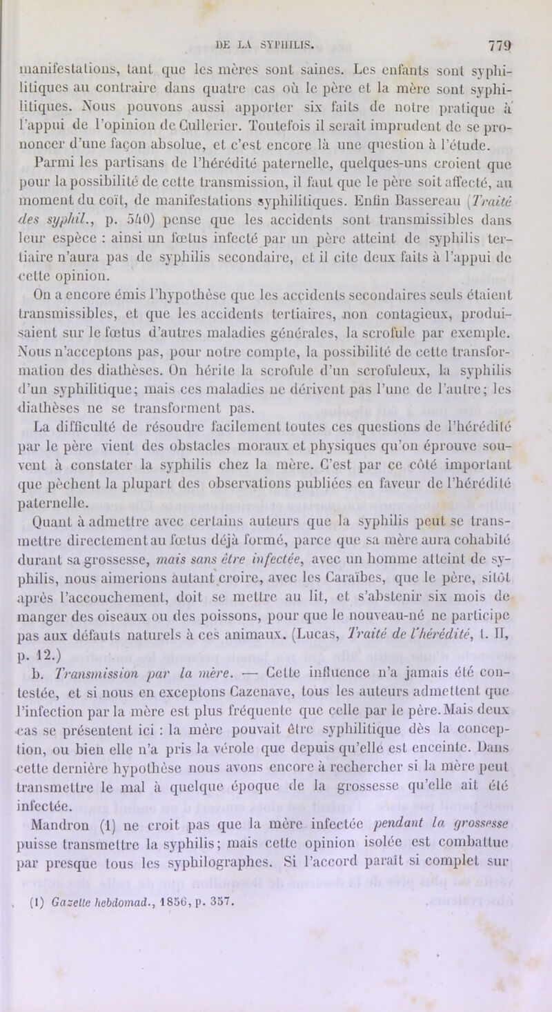 manifeslalious, laiU que les mères sont saines. Les enlanls sonl syphi- litiques au contraire dans quatre cas où le père et la mère sont syphi- litiques. Nous pouvons aussi apporter six faits de notre pratique ii l’appui de l’opinion de Gullcricr. Toutefois il serait imprudent de se pro- noncer d’une façon absolue, et c’est encore là une question à l’étude. Parmi les partisans de l’hérédité paternelle, quelques-uns croient que pour la possibilité de cette transmission, il faut que le père soit affecté, au moment du coït, de manifestations syphilitiques. Entin Bassereau [Traité des syp/iil., p. 5ZiO) pense que les accidents sont transmissibles dans leur espèce : ainsi un fœtus infecté par un père atteint de syphilis ter- tiaire n’aura pas de syphilis secondaire, et il cite deux faits à l’appui de cette opinion. On a encore émis l’hypothèse que les accidents secondaires seuls étaient transmissibles, et que les accidents tertiaires, non contagieux, pi’odui- saient sur le fœtus d’autres maladies générales, la scrofule par exenqile. Nous n’acceptons pas, pour notre compte, la possibilité de cette transfor- mation des diathèses. On hérite la scrofule d’un scrofuleux, la syphilis d’un syphilitique; mais ces maladies ne dérivent pas l’une de l’autre; les diathèses ne se transforment pas. La difficulté de résoudi'c facilement toutes ces questions de l’hérédité par le père vient des obstacles moraux et physiques qu’on éprouve sou- vent à constater la syphilis chez la mère. C’est par ce coté important que pèchent la plupart des observations publiées en faveur de l’hérédité paternelle. Quant à admettre avec certains auteurs que la syphilis peut se trans- mettre directement au fœtus déjà formé, parce que sa mère aura cohabité durant sa grossesse, 7nais sans être infectée, avec un homme atteint de sy- philis, nous aimerions autant croire, avec les Caraïbes, que le père, sitôt après l’accouchement, doit se mettre au lit, et s’abstenir six mois de manger des oiseaux ou des poissons, pour que le nouveau-né ne participe pas aux défauts naturels à ces animaux. (Lucas, ’lraité de l'héi'édité, l. Il, p. 12.) b. Traiismission par la méi'e. — Cette influence n’a jamais été con- testée, et si nous en exceptons Cazenave, tous les auteurs admettent que l’infection par la mère est plus fréquente que celle par le père. Mais deux cas se présentent ici : la mère pouvait être syphilitique dès la concep- tion, ou bien elle n’a pris la vérole que depuis qu’elle est enceinte. Dans cette dernière hypothèse nous avons encore à rechercher si la mère peut transmettre le mal à quelque époque de la grossesse qu’elle ait été infectée. Mandron (1) ne croit pas que la mère infectée pendant la yrossesse puisse transmettre la syphilis; mais cette opinion isolée est combaltue l)ar presque tous les syphilographes. Si l’accord paraît si complet sur , (1) Gazette hebdomad., Zol.