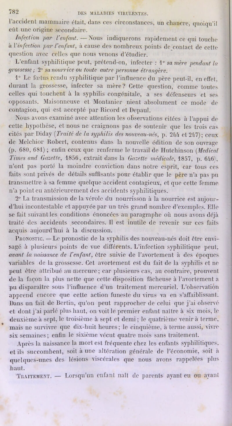ruccidcnt niaraïuairc élait, dans ccs circonslanccs, un chancro, quoiqu’il eût une origine secondaire. Infection par Cenfnnt.—Nous indiquerons rapidement ce qui touche à Vinfection par l’enfant, à cause des nombreux points de contact de celte question avec celles que nous venons d’étudier. L’enlant syphilitique peut, prétend-on, infecter : 1» sa mere pendant la grossesse ; 2“ sa nourrice ou toute autre personne étrangère. 1“ Le fœtus rendu syphilitique par rinfluencc du père peut-il, en effet, durant la grossesse, infecter sa mère? Cette question, comme toutes celles qui touchent à la syphilis congénitale, a scs défenseurs et ses opposants. Maisonneuve et Montanier nient absolument ce mode de contagion, qui est accepté par Ricord et Depaul. Nous avons examiné avec attention les observations citées à l’appui de cette hypothèse, et nous ne craignons pas de soutenir que les trois cas cités par Diday [Traité de la syphilis des nouveau-nés, p. Ihh et 247); ceux de Melchior Robert, contenus dans la nouvelle édition de son ouvrage (p. 68Ü, 681) ; enfin ceux que renferme le travail de Hutcliinson [Medical Times and Gazette, 1856, extrait dans la Gazette médicale, 1857, p. 646), n’ont pas porté la moindre conviction dans notre esprit, car tous ces hiits sont privés de détails suffisants pour établir que le père n’a pas pu transmettre à sa femme quelque accident contagieux, et que cette femme n’a point eu antérieurement des accidents syphilitiques. 2 La transmission de la vérole du nourrisson à la nourrice est aujour- d’hui incontestable et appuyée par un très grand nombre d’exemples. Elle se fait suivant les conditions énoncées au paragraphe où nous avons déjà traité des accidents secondaires. 11 est inutile de revenir sur ces faits acquis aujourd’hui à la discussion. Pronostic. — Le pronostic de la syphilis des nouveau-nés doit être envi- sagé à plusieurs points de vue diflérents. L’infection syphilitique peut, avant la naissance de l’enfant, être suivie de l’avortement à des époques variables de la grossesse. Cet avortement est du fait de la syphilis et no peut être attribué au mercure ; car plusieurs cas, au contraire, prouvent de la façon la plus nette que cette disposition fâcheuse à l’avortement a pu disparaître sous l’influence d’un traitement mercuriel. L’observation apprend encore que cette action funeste du virus va en s’affaiblissant. Dans un fait de Rertin, qu’on peut rapprocher de celui que j’ai observé et dont j’ai parlé plus haut, on voit le premier enfant naître à six mois, le deuxième à sept, le troisième à sept et demi ; le quatrième venir à terme, mais ne survivre que dix-huit heures; le cinquième, à terme aussi, vivre six semaines ; enfin le sixième vécut quatre mois sans traitement. Après la naissance la mort est fréquente chez les enfants syphilitiques, et ils succombent, soit à une altération générale de l’économie, soit à quelques-unes des lésions viscérales que nous avons rappelées plus haut. Traitement. — Lorsqu’un enfant naît de parents ayant eu ou ayant