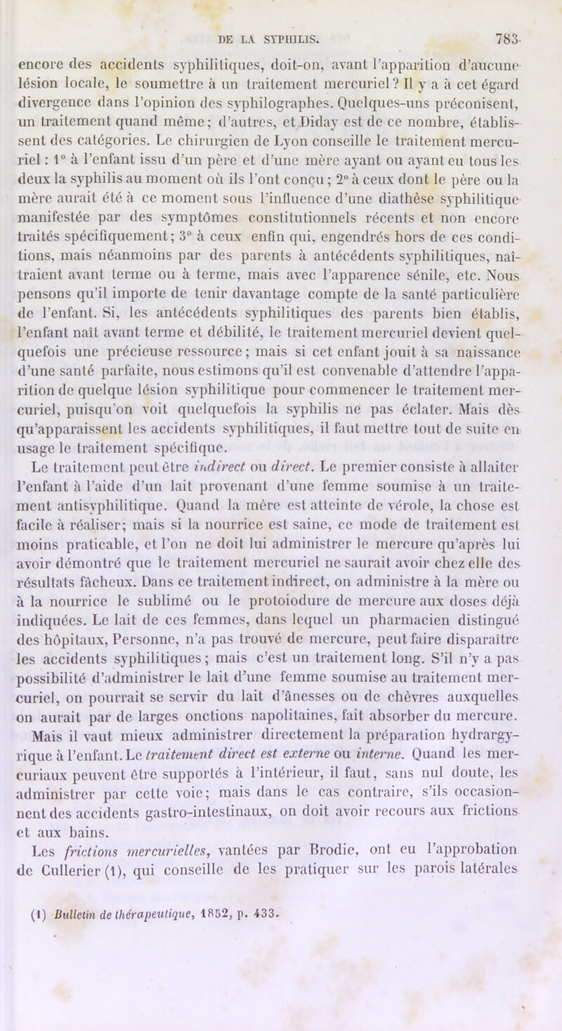 DE LA SA'I'IIILIS. 783- encore des accidents syphilitiques, doit-on, avant l’apparition d’aucune lésion locale, le soumettre à un traitement mercuriel? Il y a à cet égard divergence dans l’opinion des syphilographes. Quelques-uns préconiscnl, un traitement quand même; d’autres, et Diday est de ce nombre, établis- sent des catégories. Le chirurgien de Lyon conseille le traitement mercu- riel : 1“ il reniant issu d’un père et d’une mère ajant ou ayant eu tous les deux la syphilis au moment où ils l’ont conçu ; 2 à ceux dont le père ou la mère aurait été à ce moment sous l’inlluence d’une diathèse syphilitique manifestée par des symptômes constitutionnels récents et non encore traités spécifiquement; 3 à ceux enfin qui, engendrés hors de ces condi- tions, mais néanmoins par des parents à antécédents syphilitiques, naî- traient avant terme ou à terme, mais avec l’apparence sénile, etc. Nous pensons qu’il importe de tenir davantage compte de la santé particulière de l’enfant. Si, les antécédents syphilitiques des parents bien établis, reniant naît avant terme et débilité, le traitement mercuriel devient quel- quefois une précieuse ressource ; mais si cet enfant jouit à sa naissance d’une santé parfaite, nous estimons qu’il est convenable d’attendre l’appa- rition de quelque lésion syphilitique pour commencer le traitement mer- curiel, puisqu’on voit quelquefois la syphilis ne pas éclater. Mais dès qu’apparaissent les accidents syphilitiques, il huit mettre tout de suite en usage le traitement spécifique. Le traitement peut être indirect ou direct. Le premier consiste à allaiter l’enfant à l’aide d’un lait provenant d’une femme soumise à un traite- ment antisyphilitique. Quand la mère est atteinte de vérole, la chose est facile à réaliser; mais si la nourrice est saine, ce mode de traitement est moins praticable, et l’on ne doit lui administrer le mercure qu’après lui avoir démontré que le traitement mercuriel ne saurait avoir chez elle des résultats fâcheux. Dans ce traitement indirect, on administre à la mère ou à la nourrice le sublimé ou le protoiodure de mercure aux doses déjà indiquées. Le lait de ces femmes, dans lequel un pharmacien distingué des hôpitaux. Personne, n’a pas trouvé de mercure, peut faire disparaître les accidents syphilitiques; mais c’est un traitement long. S’il n’y a pas possibilité d’administrer le lait d’une femme soumise au traitement mer- curiel, on pourrait se servir du lait d’ânesses ou de chèvres auxquelles on aurait par de larges onctions napolitaines, fait absorber du mercure. Mais il vaut mieux administrer directement la préparation hydrargy- rique à l’enfant. Ledirect est externe on intei'ne. Quand les mer- curiaux peuvent être supportés à l’intérieur, il faut, .sans nul doute, les administrer par cette voie; mais dans le cas contraire, s’ils occasion- nent des accidents gastro-intestinaux, on doit avoir recours aux frictions et aux bains. Les frictions mercurielles, vantées par Brodie, ont eu l’approbation de Cullerier (1), qui conseille de les pratiquer sur les parois latérales (I) ünlletin de Ihérapeutique, 1852, p. 433.
