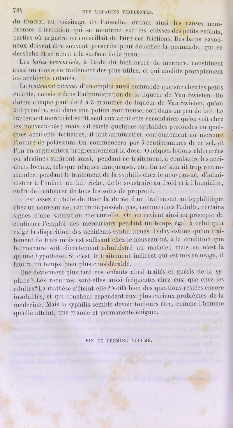 78/1 aIu Llîorax, au voisinage de l’aisselle, dvilant ainsi les causes nom- breuses d’irrilalion qui se monlrent sur les cuisses des pelils enfants, parties où naguère on conseillait de faire ces frictions. Des bains .savon- neux doivent être souvent prescrits pour détacher la pommade, qui se dessèche et se rancit ii la surface de la peau. Les bains mercuriels, à l’aide du bichlorure de mercure, constituent aussi un mode de traitement des plus utiles, et qui modifie promptement les accidents cutanés. Le traitement interne, d’un emploi aussi commode que sûr chez les petits enfants, consiste dans l’administration de la liqueur de Van Swieten. On donne chaque jour de 2 à 3 grammes de liqueur de Van Swieten, qu’on fait prendre, soit dans une potion gommeuse, soit dans un peu de lait. Le traitement mercuriel suffit seul aux accidents secondaires qu’on voit chez les nouveau-nés; mais s’il existe quelques syphilides profondes ou quel- ques accidents tertiaires, il faut administrer conjointement au mercure l’iodure de potassium. On commencera par 5 centigrammes de ce sel, et l’on en augmentera progressivement la dose. Quelques lotions chlorurées ou alcalines suffiront aussi, pendant ce traitement, à combattre les acci- dents locaux, tels que plaques muqueuses, etc. On ne saurait trop recom- mander, pendant le traitement de la syphilis chez le nouveau-né, d’admi- nistrer à l’enfant un lait riche, de le soustraire au froid et à l’humidité, •mifin de l’entourer de tous les soins de propreté. Il est assez difficile de fixer la durée d’un traitement antisyphilitique chez un nouveau-né, car on ne possède pas,^ comme chez l’adulte, certains signes d’une saturation mercurielle. On en revient ainsi au précepte de continuer l’emploi des mercuriaux pendant un temps égal à celui qu’a exigé la disparition des accidents syphilitiques. Diday estime qu’un trai- tement de trois mois est suffisant chez le nouveau-né, à la condition que le mercure soit directement administré au malade; mais ce n’est là qu une hypothèse. Si c’est le traitement indirect qui est mis en usage, il faudra un temps bien plus considérable. Que deviennent plus tard ces enfants ainsi traités et guéris de la sy- philis? Les récidives sont-elles aussi fréquentes chez eux que chez les adultes? La diathèse s’éteint-elle ? Voilà bien des questions restées encore insolubles, et qui touchent cependant aux plus curieux problèmes de la médecine. Mais la syphilis semble devoir toujours être, comme l’homme qu’elle atteint, une grande et permanente énigme. FIN DU PREMIER VOLUME.