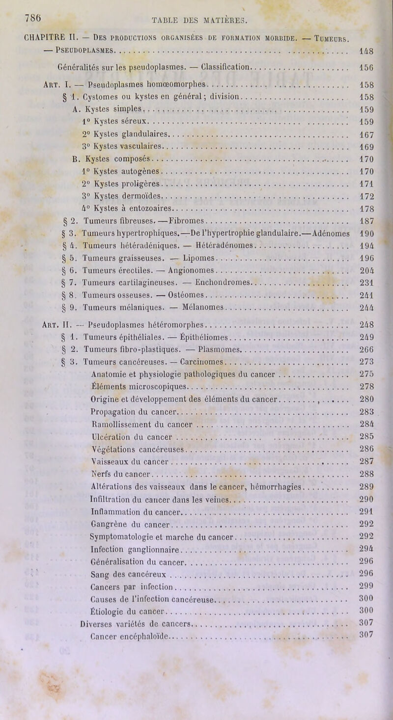 CHAPITRE II. — Des productions organisées de formation morbide. —Tumeurs. — Pseudoplasmes 148 Généralités sur les pseudoplasmes. — Classification 156 Art. I. — Pseudoplasmes homœomorphes 158 § 1. Cystomes ou kystes en général; division 158 A. Kystes simples 159 1“ Kystes séreux | 159 2“ Kystes glandulaires 167 3“ Kystes vasculaires 169 B. Kystes composés 170 1“ Kystes autogènes 170 2“ Kystes proligères 171 3“ Kystes dermoïdes 172 4° Kystes à entozoaires 178 §2. Tumeurs fibreuses.—Fibromes 187 § 3. Tumeurs hypertrophiques.—De l’hypertrophie glandulaire.—Adénomes 190 § 4. Tumeurs hétéradéniques. — Hétéradénomes 194 § 5. Tumeurs graisseuses. — Lipomes... ..' 196 §6. Tumeurs érectiles. — Angionomes 204 § 7. Tumeurs cartilagineuses. — Enchondromes 231 §8. Tumeurs osseuses.—Ostéomes 241 § 9. Tumeurs mélaniques. — Mélanomes 244 Art. II. — Pseudoplasmes hétéromorphes 248 § 1. Tumeurs épithéliales. — Épithéliomes 249 § 2. Tumeurs fibro-plastiques. — Plasmomes 266 § 3. Tumeurs cancéreuses. — Carcinomes 273 Anatomie et physiologie pathologiques du cancer 275 Éléments microscopiques 278 Origine et développement des éléments du cancer , 280 Propagation du cancer. 283 Ramollissement du cancer .... 284 Ulcération du cancer 285 Végétations cancéreuses 286 Vaisseaux du cancer 287 Kerfs du cancer 288 Altérations des vaisseaux dans le cancer, hémorrhagies 289 Infiltration du cancer dans les veines 290 Inflammation du cancer 291 Gangrène du cancer 292 Symptomatologie et marche du cancer. 292 Infection ganglionnaire 294 Généralisation du cancer 296 Sang des cancéreux 296 Cancers par infection 299 Causes de l’infection cancéreuse 300 Étiologie du cancer : 300 Diverses variétés de cancers 307 Cancer encéphaloïde 307