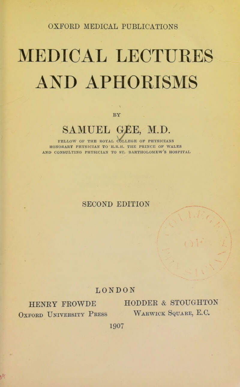 MEDICAL LECTURES AND APHORISMS \ BY SAMUEL GEE, M.D. FELLOW OF THE ROYAL COLLEGE OF PHYSICIANS HONORARY PHYSICIAN TO ' II.II.II. THE PRINCE OF WALES AND CONSULTING PHYSICIAN TO ST. BARTHOLOMEW’S HOSPITAL SECOND EDITION LONDON HENRY FROWDE HODDER & STOUGHTON Oxford University Press Warwick Square, E.C. 1907