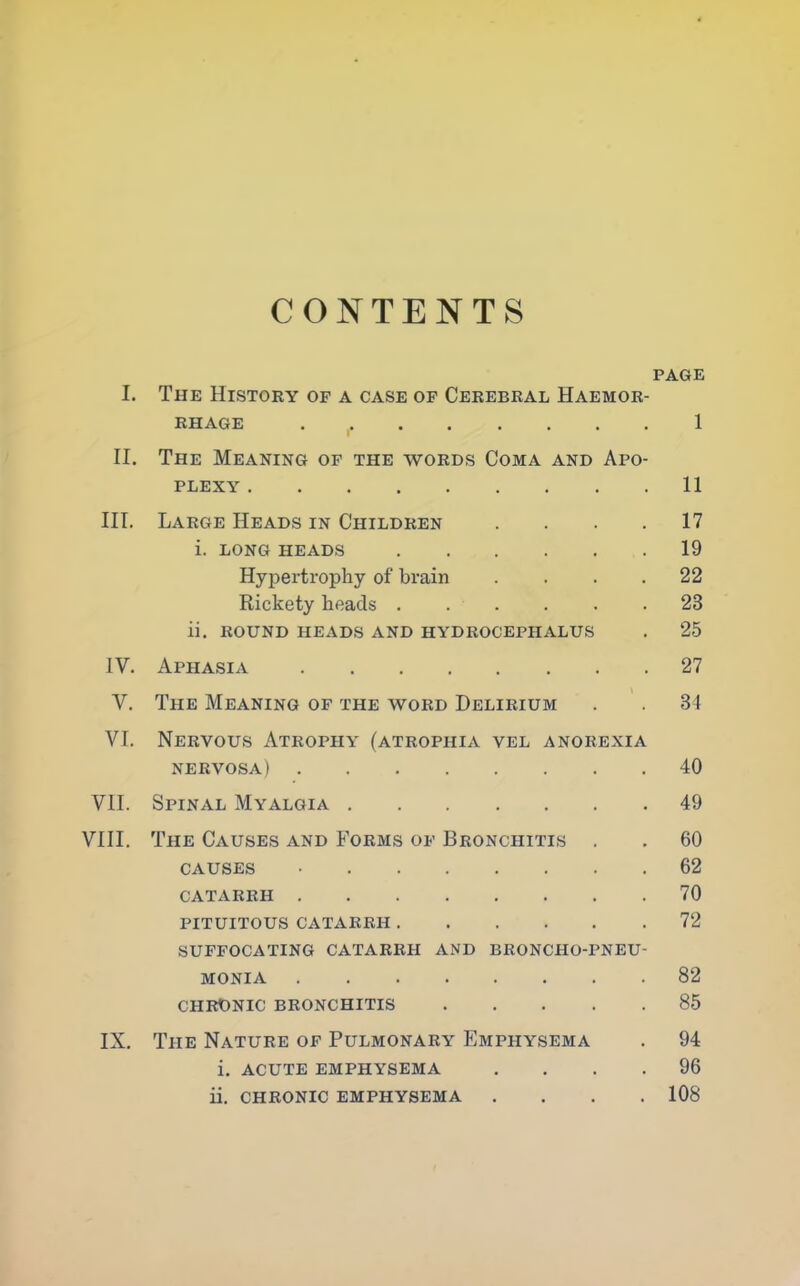CONTENTS PAGE I. The History of a case of Cerebral Haemor- rhage 1 II. The Meaning of the words Coma and Apo- plexy 11 III. Large Heads in Children .... 17 i. LONG HEADS 19 Hypertrophy of brain . . 22 Rickety heads ...... 23 ii. ROUND HEADS AND HYDROCEPHALUS . 25 IV. Aphasia 27 V. The Meaning of the word Delirium . . 34 VI. Nervous Atrophy (atrophia vel anorexia nervosa) 40 VII. Spinal Myalgia 49 VIII. The Causes and Forms of Bronchitis . . 60 causes • 62 CATARRH 70 PITUITOUS CATARRH 72 SUFFOCATING CATARRH AND BRONCHO-PNEU- MONIA 82 CHRONIC BRONCHITIS 85 IX. The Nature of Pulmonary Emphysema . 94 i. acute emphysema .... 96 ii. chronic emphysema .... 108