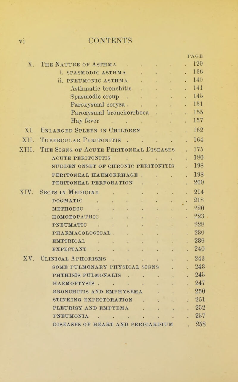 PAGE X. The Nature of Asthma 129 i. SPASMODIC ASTHMA . . .136 ii. PNEUMONIC ASTHMA .... 140 Asthmatic bronchitis . . . .141 Spasmodic croup ..... 145 Paroxysmal coryza 151 Paroxysmal bronchorrhoea . . .155 Hay fever . . . . . .157 XI. Enlarged Spleen in Children . . . 162 XII. Tubercular Peritonitis 164 XIII. The Signs of Acute Peritoneal Diseases . 175 acute peritonitis 180 SUDDEN ONSET OF CHRONIC PERITONITIS . 198 PERITONEAL HAEMORRHAGE .... 198 PERITONEAL PERFORATION .... 200 XIV. Sects in Medicine 214 DOGMATIC 218 9 METHODIC 220 HOMOEOPATHIC 223 PNEUMATIC 228 PHARMACOLOGICAL 230 EMPIRICAL 236 EXPECTANT 240 XV. Clinical Aphorisms 243 SOME PULMONARY PHYSICAL SIGNS . . 243 PHTHISIS PULMONALIS 245 HAEMOPTYSIS 247 BRONCHITIS AND EMPHYSEMA . . . 250 STINKING EXPECTORATION .... 251 PLEURISY AND EMPYEMA .... 252 PNEUMONIA 257 DISEASES OF HEART AND PERICARDIUM . 258