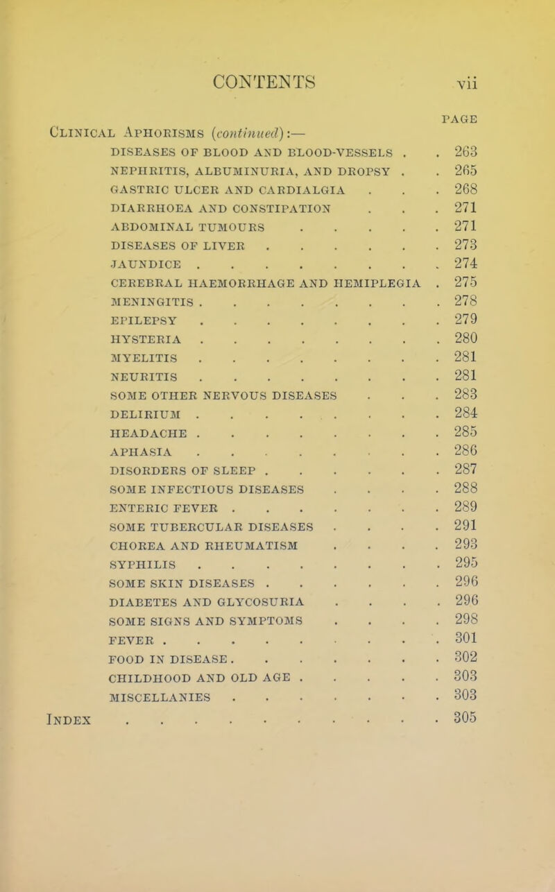 PAGE Clinical Aphorisms (icontinued):— DISEASES OF BLOOD AND BLOOD-VESSELS . . 263 NEPHRITIS, ALBUMINURIA, AND DROPSY . . 265 GASTRIC ULCER AND CARDIALGIA . . . 268 DIARRHOEA AND CONSTIPATION . . . 271 ABDOMINAL TUMOURS 271 DISEASES OF LIVER 273 JAUNDICE 274 CEREBRAL HAEMORRHAGE AND HEMIPLEGIA . 275 MENINGITIS 278 EPILEPSY 279 HYSTERIA 280 MYELITIS 281 NEURITIS 281 SOME OTHER NERVOUS DISEASES . . . 283 DELIRIUM 284 HEADACHE 285 APHASIA 286 DISORDERS OF SLEEP 287 SOME INFECTIOUS DISEASES .... 288 ENTERIC FEVER 289 SOME TUBERCULAR DISEASES .... 291 CHOREA AND RHEUMATISM .... 293 SYPHILIS 295 SOME SKIN DISEASES 296 DIABETES AND GLYCOSURIA .... 296 SOME SIGNS AND SYMPTOMS .... 298 FEVER 301 FOOD IN DISEASE 302 CHILDHOOD AND OLD AGE 303 MISCELLANIES 303 . 305 Index