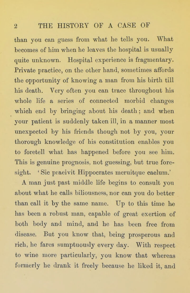 than you can guess from what he tells you. What becomes of him when he leaves the hospital is usually quite unknown. Hospital experience is fragmentary. Private practice, on the other hand, sometimes affords the opportunity of knowing a man from his birth till his death. Very often you can trace throughout his whole life a series of connected morbid changes which end by bringing about his death ; and when your patient is suddenly taken ill, in a manner most unexpected by his friends though not by you, your thorough knowledge of his constitution enables you to foretell what has happened before you see him. This is genuine prognosis, not guessing, but true fore- sight. ‘ Sic praeivit Hippocrates meruitque caelum.’ A man just past middle life begins to consult you about what he calls biliousness, nor can you do better than call it by the same name. Up to this time he has been a robust man, capable of great exertion of both body and mind, and he has been free from disease. But you know that, being prosperous and rich, he fares sumptuously every day. With respect to wine more particularly, you know that whereas formerly he drank it freely because he liked it, and