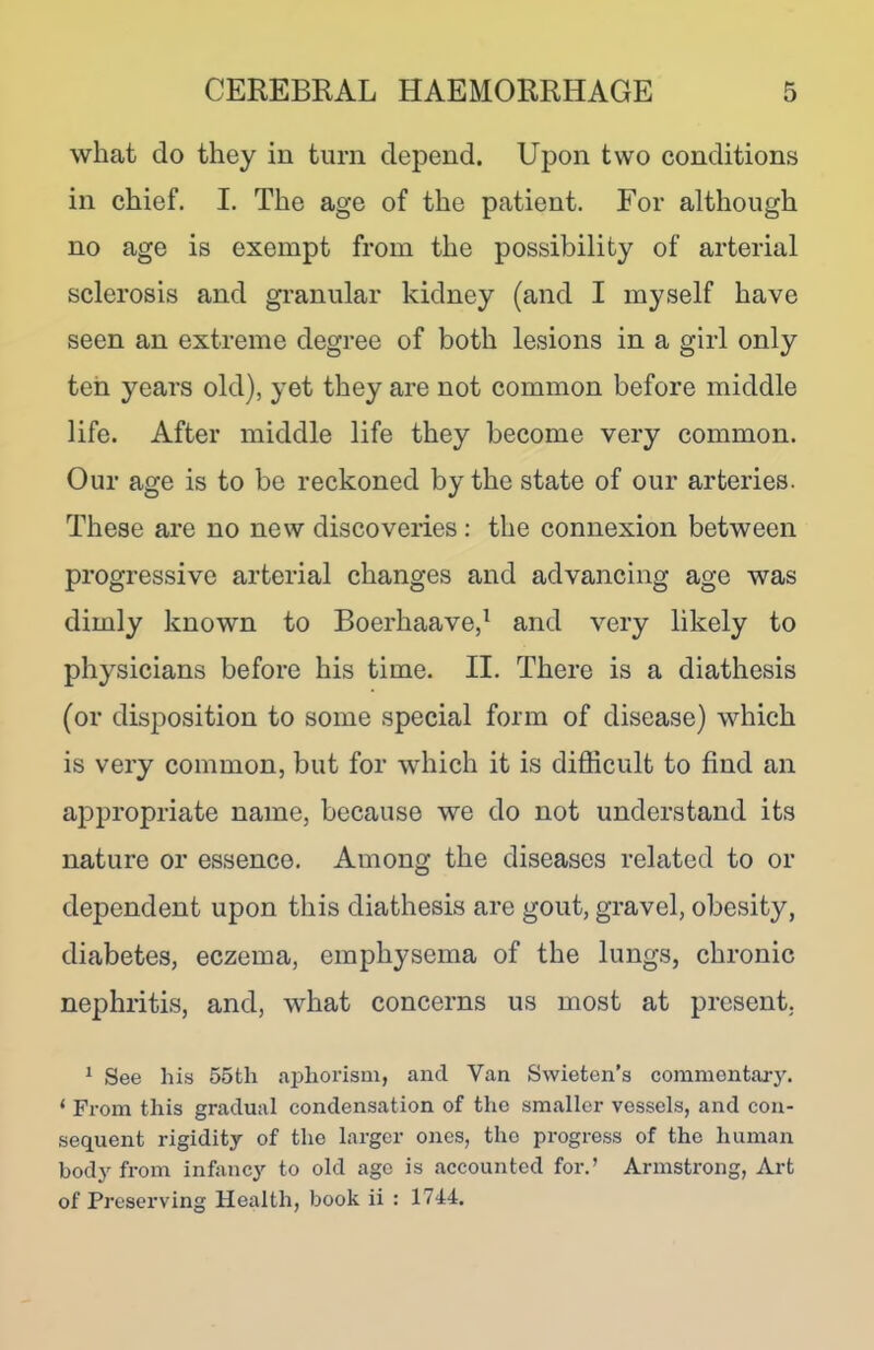 what do they in turn depend. Upon two conditions in chief. I. The age of the patient. For although no age is exempt from the possibility of arterial sclerosis and granular kidney (and I myself have seen an extreme degree of both lesions in a girl only ten years old), yet they are not common before middle life. After middle life they become very common. Our age is to be reckoned by the state of our arteries. These are no new discoveries: the connexion between progressive arterial changes and advancing age was dimly known to Boerhaave,1 and very likely to physicians before his time. II. There is a diathesis (or disposition to some special form of disease) which is very common, but for which it is difficult to find an appropriate name, because we do not understand its nature or essence. Among the diseases related to or dependent upon this diathesis are gout, gravel, obesity, diabetes, eczema, emphysema of the lungs, chronic nephritis, and, what concerns us most at present. 1 See his 55tli aphorism, and Van Swieten’s commentary. ‘ From this gradual condensation of the smaller vessels, and con- sequent rigidity of the larger ones, the progress of the human bodj from infancy to old age is accounted for.’ Armstrong, Art of Preserving Health, book ii : 1744.