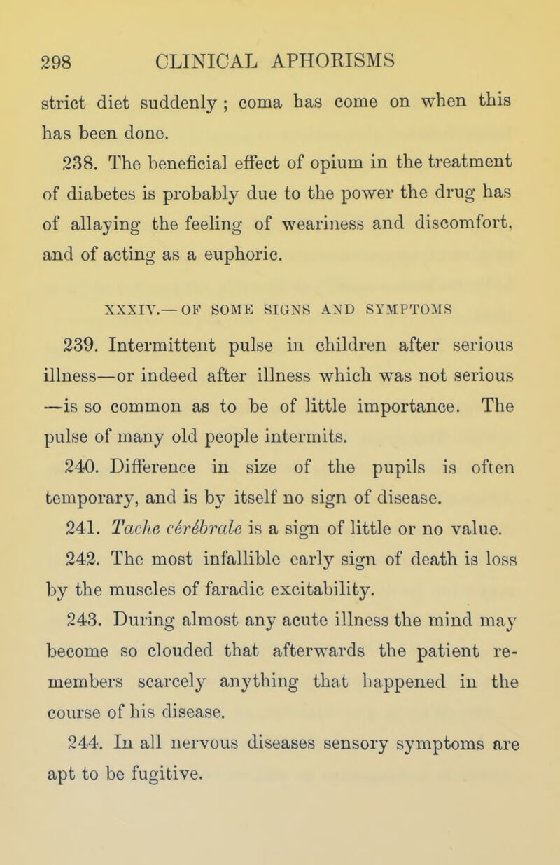 strict diet suddenly ; coma has come on when this has been done. 238. The beneficial effect of opium in the treatment of diabetes is probably due to the power the drug has of allaying the feeling of weariness and discomfort, and of acting as a euphoric. XXXIY.— OF SOME SIGNS AND SYMPTOMS 239. Intermittent pulse in children after serious illness—or indeed after illness which was not serious —is so common as to be of little importance. The pulse of many old people intermits. 240. Difference in size of the pupils is often temporary, and is by itself no sign of disease. 241. Tache cerebrale is a sign of little or no value. 242. The most infallible early sign of death is loss by the muscles of faradic excitability. 243. During almost any acute illness the mind may become so clouded that afterwards the patient re- members scarcely anything that happened in the course of his disease. 244. In all nervous diseases sensory symptoms are apt to be fugitive.
