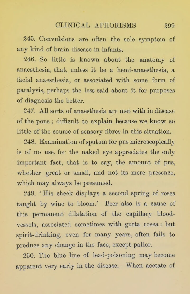 245. Convulsions are often the sole symptom of any kind of brain disease in infants. 246. So little is known about the anatomy of anaesthesia, that, unless it be a hemi-anaesthesia, a facial anaesthesia, or associated with some form of paralysis, perhaps the less said about it for purposes of diagnosis the better. 247. All sorts of anaesthesia are met with in disease of the pons ; difficult to explain because we know so little of the course of sensory fibres in this situation. 248. Examination of sputum for pus microscopically is of no use, for the naked eye appreciates the only important fact, that is to say, the amount of pus, whether great or small, and not its mere presence, which may always be presumed. 249. ‘ His cheek displays a second spring of roses taught by wine to bloom.’ Beer also is a cause of this permanent dilatation of the capillary blood- vessels, associated sometimes with gutta rosea : but spirit-drinking, even for many years, often fails to produce any change in the face, except pallor. 250. The blue line of lead-poisoning may become apparent very early in the disease. When acetate of