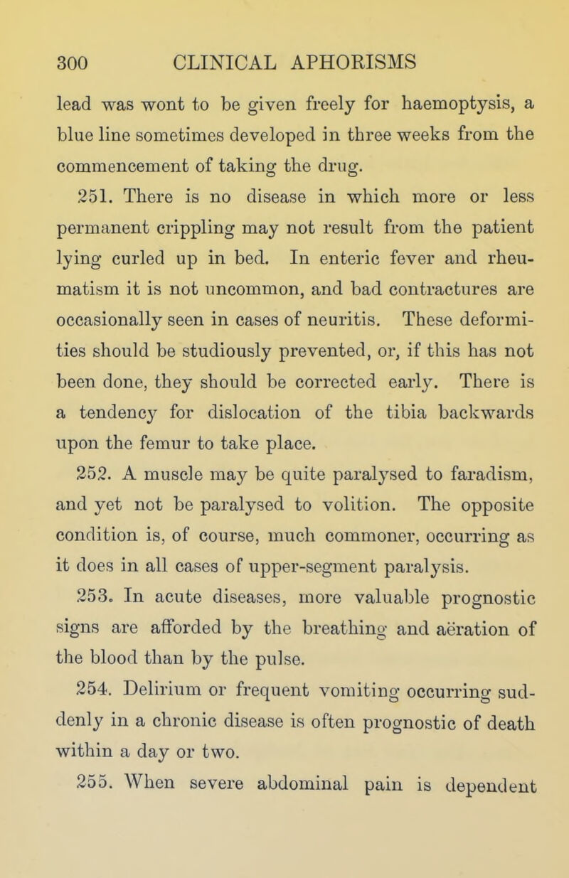 lead was wont to be given freely for haemoptysis, a blue line sometimes developed in three weeks from the commencement of taking the drug. .251. There is no disease in which more or less permanent crippling may not result from the patient lying curled up in bed. In enteric fever and rheu- matism it is not uncommon, and bad contractures are occasionally seen in cases of neuritis. These deformi- ties should be studiously prevented, or, if this has not been done, they should be corrected early. There is a tendency for dislocation of the tibia backwards upon the femur to take place. 252. A muscle may be quite paralysed to faradism, and yet not be paralysed to volition. The opposite condition is, of course, much commoner, occurring as it does in all cases of upper-segment paralysis. 253. In acute diseases, more valuable prognostic signs are afforded by the breathing and aeration of the blood than by the pulse. 254. Delirium or frequent vomiting occurring sud- denly in a chronic disease is often prognostic of death within a day or two. 255. When severe abdominal pain is dependent