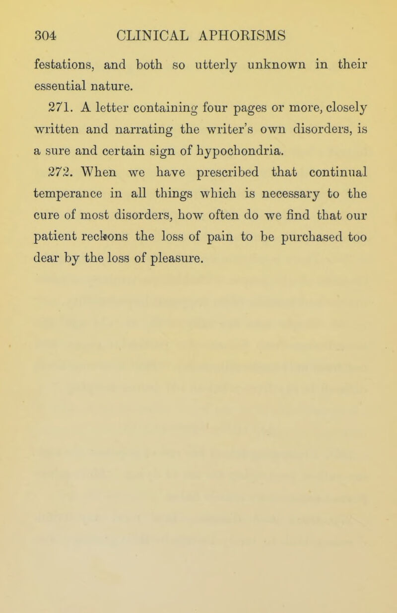 festations, and both so utterly unknown in their essential nature. 271. A letter containing four pages or more, closely written and narrating the writer’s own disorders, is a sure and certain sign of hypochondria. 272. When we have prescribed that continual temperance in all things which is necessary to the cure of most disorders, how often do we find that our patient reckons the loss of pain to be purchased too dear by the loss of pleasure.