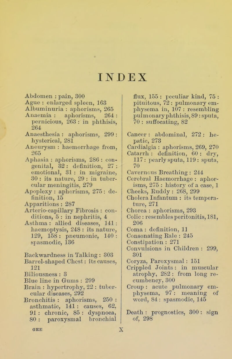 INDEX Abdomen : pain, 300 Ague : enlarged spleen, 163 Albuminuria : aphorisms, 265 Anaemia : aphorisms, 264: pernicious, 263 : in phthisis, 264 Anaesthesia : aphorisms, 299 : hysterical, 281 Aneurysm : haemorrhage from, 265 Aphasia: aphorisms, 286: con- genital, 32 : definition, 27 : emotional, 31 : in migraine, 30 : its nature, 29 : in tuber- cular meningitis, 279 Apoplexy : aphorisms, 275 : de- finition, 15 Apparitions : 287 Arterio-capillary Fibrosis : con- ditions, 5 : in nephritis, 4 Asthma : allied diseases, 141: haemoptysis, 248 : its nature, 129, 158: pneumonic, 140 : spasmodic, 136 Backwardness in Talking : 303 Barrel-shaped Chest: its causes, 121 Biliousness : 3 Blue line in Gums : 299 Brain : hypertrophy, 22 : tuber- cular diseases, 292 Bronchitis : aphorisms, 250 : asthmatic, 141 : causes, 62, 91 : chronic, 85 : dyspnoea, 80 : paroxysmal bronchial flux, 155 : peculiar kind, 75 : pituitous, 72 : pulmonary em- physema in, 107 : resembling pulmonaryphtliisis, 89: sputa, 70 : suffocating, 82 Cancer : abdominal, 272 : he- patic, 273 Cardialgia : aphorisms, 269, 270 Catarrh : definition, 60 : dry, 117 : pearly sputa, 119: sputa, 70 Cavernous Breathing : 244 Cerebral Haemorrhage : aphor- isms, 275 : history of a case, 1 Cheeks, Buddy : 268, 299 Cholera Infantum : its tempera- ture, 271 Chorea : aphorisms, 293 Colic : resembles peritonitis, 181, 206 Coma : definition, 11 Consonating Bale : 245 Constipation : 271 Convulsions in Children : 299, 301 Coryza, Paroxysmal : 151 Crippled Joints: in muscular atrophy, 282 : from long re- cumbency, 300 Croup : acute pulmonary em- physema, 97 : meaning of word, 84 : spasmodic, 145 Death : prognostics, 300 : sign of, 298 GEE X