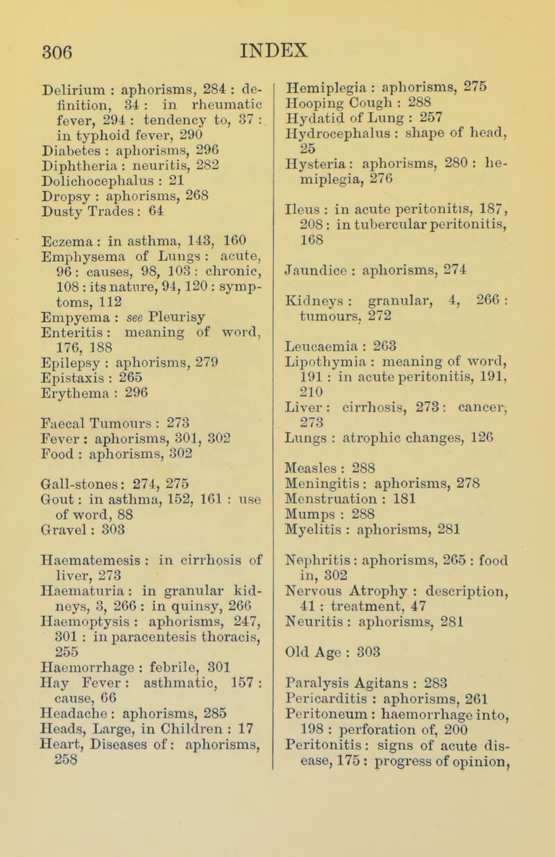 Delirium : aphorisms, 284 : de- finition, 34 : in rheumatic fever, 294 : tendency to, 37 : in typhoid fever, 290 Diabetes : aphorisms, 296 Diphtheria: neuritis, 282 Dolichocephalus : 21 Dropsy : aphorisms, 268 Dusty Trades: 64 Eczema : in asthma, 143, 160 Emphysema of Lungs: acute, 96: causes, 98, 103: chronic, 108 : its nature, 94, 120 : symp- toms, 112 Empyema : see Pleurisy Enteritis: meaning of word, 176, 188 Epilepsy : aphorisms, 279 Epistaxis : 265 Erythema : 296 Faecal Tumours : 273 Fever : aphorisms, 301, 302 Food : aphorisms, 302 Gall-stones: 274, 275 Gout: in asthma, 152, 161 : use of wox’d, 88 Gravel: 303 Haematemesis : in cirrhosis of liver, 273 Haematuria: in granular kid- neys, 3, 266 : in quinsy, 266 Haemoptysis : aphorisms, 247, 301 : in paracentesis thoracis, 255 Haemorrhage : febrile, 301 Hay Fever: asthmatic, 157 : cause, 66 Headache: aphorisms, 285 Heads, Large, in Children : 17 Heart, Diseases of: aphorisms, 258 Hemiplegia : aphorisms, 275 Hooping Cough : 288 Hydatid of Lung : 257 Hydrocephalus : shape of head, 25 Hystex-ia : aphorisms, 280 : he- miplegia, 276 Ileus : in acute peritonitis, 187, 208 : in tubercular peritonitis, 168 Jaxxndice : aphorisms, 274 Kidneys : granular, 4, 266 : tumours, 272 Leucaemia : 263 Lipothymia : meaning of word, 191 : in acute pei'itonitis, 191, 210 Liver : cirrhosis, 273: cancer, 273 Lungs : ati-ophic chaxxges, 126 Measles : 288 Meningitis: aphorisms, 278 Menstruation : 181 Mumps : 288 Myelitis : aphorisms, 281 Nephritis: aphorisms, 265 : food in, 302 Nervous Atrophy : description, 41 : treatment, 47 Neuritis: aphorisms, 281 Old Age : 303 Paralysis Agitans : 283 Pericai'ditis : aphorisms, 261 Peritoneum: haemon-hage into, 198 : perforation of, 200 Pei-itonitis: signs of acute dis- ease, 175 : progress of opinion,