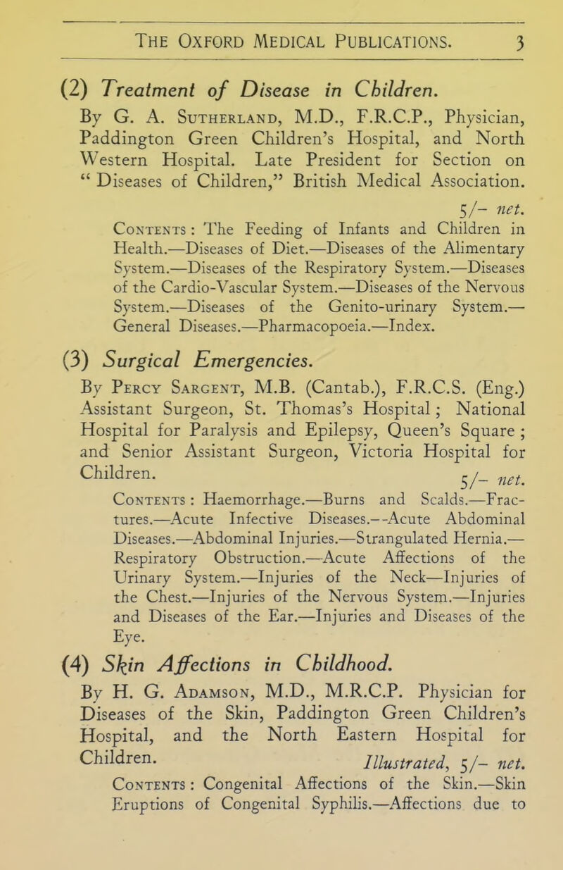 (2) Treatment of Disease in Children. By G. A. Sutherland, M.D., F.R.C.P., Physician, Paddington Green Children’s Hospital, and North Western Hospital. Late President for Section on “ Diseases of Children,” British Medical Association. 5/- net. Contents : The Feeding of Infants and Children in Health.—Diseases of Diet.—Diseases of the Alimentary System.—Diseases of the Respiratory System.—Diseases of the Cardio-Vascular System.—Diseases of the Nervous System.—Diseases of the Genito-urinary System.—• General Diseases.—Pharmacopoeia.—Index. (3) Surgical Emergencies. By Percy Sargent, M.B. (Cantab.), F.R.C.S. (Eng.) Assistant Surgeon, St. Thomas’s Hospital; National Hospital for Paralysis and Epilepsy, Queen’s Square ; and Senior Assistant Surgeon, Victoria Hospital for Children. 5/_ net. Contents : Haemorrhage.—Burns and Scalds.—Frac- tures.—Acute Infective Diseases.--Acute Abdominal Diseases.—Abdominal Injuries.—Strangulated Hernia.— Respiratory Obstruction.—Acute Affections of the Urinary System.—Injuries of the Neck—Injuries of the Chest.—Injuries of the Nervous System.—Injuries and Diseases of the Ear.—Injuries and Diseases of the Eye. (4) Skin Affections in Childhood. By H. G. Adamson, M.D., M.R.C.P. Physician for Diseases of the Skin, Paddington Green Children’s Hospital, and the North Eastern Hospital for Children. Illustrated, 5/- net. Contents : Congenital Affections of the Skin.—Skin Eruptions of Congenital Syphilis.—Affections due to