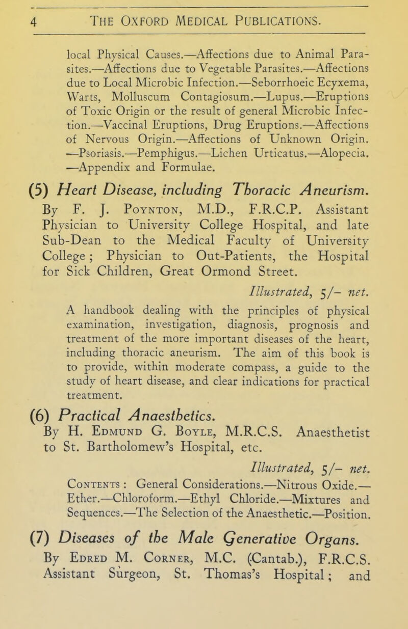 local Physical Causes.—Affections due to Animal Para- sites.—Affections due to Vegetable Parasites.—Affections due to Local Microbic Infection.—Seborrhoeic Ecyxema, Warts, Molluscum Contagiosum.—Lupus.—Eruptions of Toxic Origin or the result of general Microbic Infec- tion.—Vaccinal Eruptions, Drug Eruptions.—Affections of Nervous Origin.—Affections of Unknown Origin. -—Psoriasis.—Pemphigus.—Lichen Urticatus.—Alopecia. —Appendix and Formulae. (5) Heart Disease, including Thoracic Aneurism. By F. J. Poynton, M.D., F.R.C.P. Assistant Physician to University College Hospital, and late Sub-Dean to the Medical Faculty of University College; Physician to Out-Patients, the Hospital for Sick Children, Great Ormond Street. Illustrated, 5/- net. A handbook dealing with the principles of physical examination, investigation, diagnosis, prognosis and treatment of the more important diseases of the heart, including thoracic aneurism. The aim of this book is to provide, within moderate compass, a guide to the study of heart disease, and clear indications for practical treatment. (6) Practical Anaesthetics. By H. Edmund G. Boyle, M.R.C.S. Anaesthetist to St. Bartholomew’s Hospital, etc. Illustrated, 5/- net. Contents : General Considerations.—Nitrous Oxide.— Ether.—Chloroform.—Ethyl Chloride.—Mixtures and Sequences.—The Selection of the Anaesthetic.—Position. (7) Diseases of the Male generative Organs. By Edred M. Corner, M.C. (Cantab.), F.R.C.S. Assistant Surgeon, St. Thomas’s Hospital; and