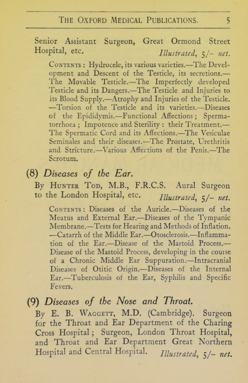 Senior Assistant Surgeon, Great Ormond Street Hospital, etc. Illustrated, 5/- net. Contents : Hydrocele, its various varieties.—The Devel- opment and Descent of the Testicle, its secretions.— The Movable Testicle.—The Imperfectly developed Testicle and its Dangers.—The Testicle and Injuries to its Blood Supply.—Atrophy and Injuries of the Testicle. —Torsion of the Testicle and its varieties.—Diseases of the Epididymis.—Functional Affections; Sperma- torrhoea ; Impotence and Sterility : their Treatment.— The Spermatic Cord and its Affections.—The Vesiculae Seminales and their diseases.—The Prostate, Urethritis and Stricture.—Various Affections of the Penis.—The Scrotum. (8) Diseases of the Ear. By Hunter Tod, M.B., F.R.C.S. Aural Surgeon to the London Hospital, etc. Illustrated, 5/- net. Contents : Diseases of the Auricle.—Diseases of the Meatus and External Ear.—Diseases of the Tympanic Membrane.—Tests for Hearing and Methods of Inflation. —Catarrh of the Middle Ear.—Otosclerosis.—Inflamma- tion of the Ear.—Disease of the Mastoid Process.— Disease of the Mastoid Process, developing in the course of a Chronic Middle Ear Suppuration.—Intracranial Diseases of Otitic Origin.—Diseases of the Internal Ear.—Tuberculosis of the Ear, Syphilis and Specific Fevers. (9) Diseases of the Nose and Throat. By E. B. Waggett, M.D. (Cambridge). Surgeon for the Throat and Ear Department of the Charing Cross Hospital; Surgeon, London Throat Hospital, and Throat and Ear Department Great Northern Hospital and Central Hospital. Illustrated, 5/- net.