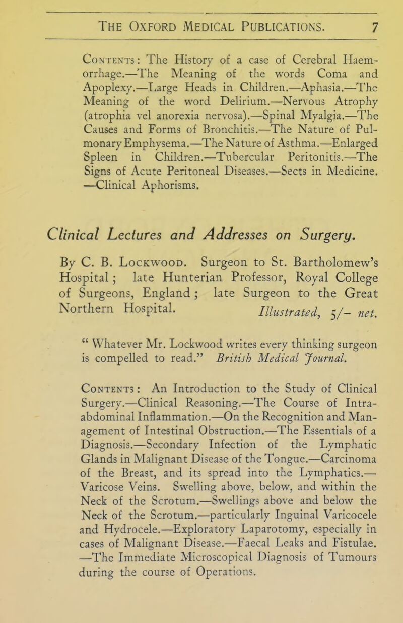Contents : The History of a case of Cerebral Haem- orrhage.—The Meaning of the words Coma and Apoplexy.—Large Heads in Children.—Aphasia.—The Meaning of the word Delirium.—Nervous Atrophy (atrophia vel anorexia nervosa).—Spinal Myalgia.—The Causes and Forms of Bronchitis.—The Nature of Pul- monary Emphysema.—The Nature of Asthma.—Enlarged Spleen in Children.—Tubercular Peritonitis.—The Signs of Acute Peritoneal Diseases.—Sects in Medicine. —Clinical Aphorisms. Clinical Lectures and Addresses on Surgery. By C. B. Lockwood. Surgeon to St. Bartholomew’s Hospital; late Hunterian Professor, Royal College of Surgeons, England ; late Surgeon to the Great Northern Hospital. Illustrated, 5/- net. “ Whatever Mr. Lockwood writes every thinking surgeon is compelled to read.” British Medical Journal. Contents : An Introduction to the Study of Clinical Surgery.—Clinical Reasoning.—The Course of Intra- abdominal Inflammation.—On the Recognition and Man- agement of Intestinal Obstruction.—The Essentials of a Diagnosis.—Secondary Infection of the Lymphatic Glands in Malignant Disease of the Tongue.—Carcinoma of the Breast, and its spread into the Lymphatics.— Varicose Veins. Swelling above, below, and within the Neck of the Scrotum.—Swellings above and below the Neck of the Scrotum.—particularly Inguinal Varicocele and Hydrocele.—Exploratory Laparotomy, especially in cases of Malignant Disease.—Faecal Leaks and Fistulae. —The Immediate Microscopical Diagnosis of Tumours during the course of Operations.
