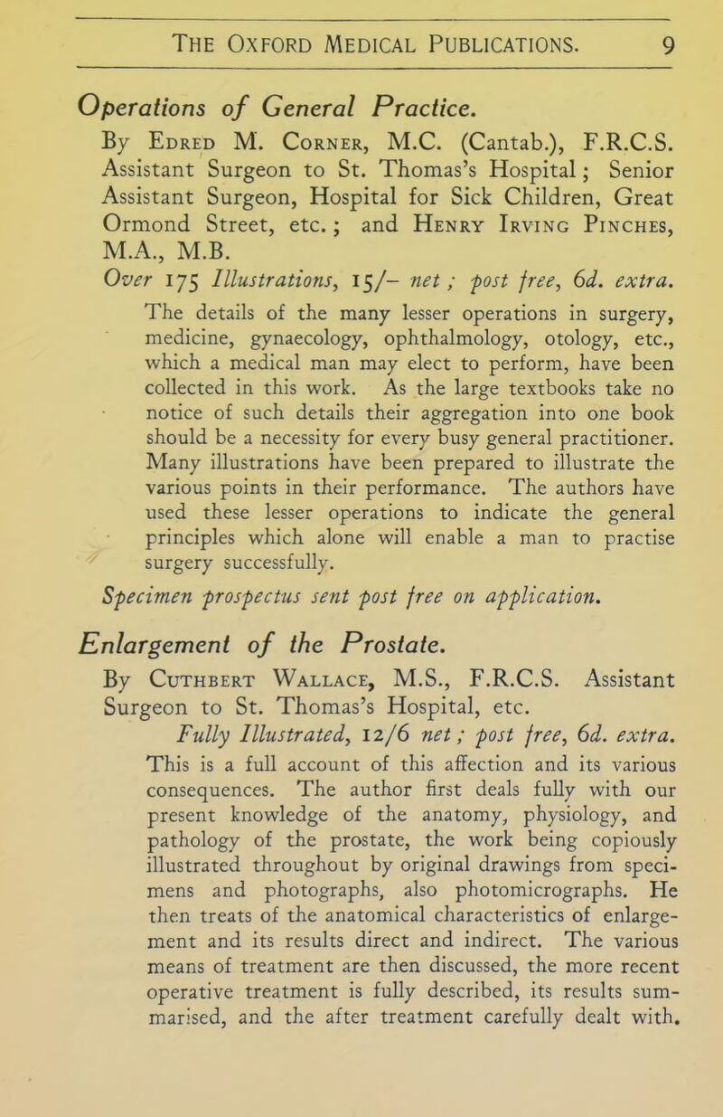 Operations of General Practice. By Edred M. Corner, M.C. (Cantab.), F.R.C.S. Assistant Surgeon to St. Thomas’s Hospital; Senior Assistant Surgeon, Hospital for Sick Children, Great Ormond Street, etc.; and Henry Irving Pinches, M.A., M.B. Over 175 Illustrations, 15/- net ; -post free, 6d. extra. The details of the many lesser operations in surgery, medicine, gynaecology, ophthalmology, otology, etc., which a medical man may elect to perform, have been collected in this work. As the large textbooks take no notice of such details their aggregation into one book should be a necessity for every busy general practitioner. Many illustrations have been prepared to illustrate the various points in their performance. The authors have used these lesser operations to indicate the general principles which alone will enable a man to practise surgery successfully. Specimen prospectus sent post free on application. Enlargement of the Prostate. By Cuthbert Wallace, M.S., F.R.C.S. Assistant Surgeon to St. Thomas’s Hospital, etc. Fully Illustrated, 12/6 net; post free, 6d. extra. This is a full account of this affection and its various consequences. The author first deals fully with our present knowledge of the anatomy, physiology, and pathology of the prostate, the work being copiously illustrated throughout by original drawings from speci- mens and photographs, also photomicrographs. He then treats of the anatomical characteristics of enlarge- ment and its results direct and indirect. The various means of treatment are then discussed, the more recent operative treatment is fully described, its results sum- marised, and the after treatment carefully dealt with.