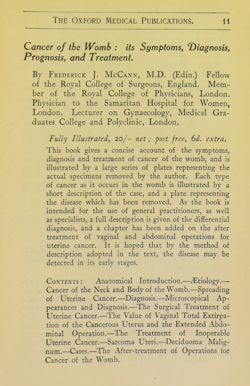 Cancer of the Womb : its Symptoms, diagnosis, Prognosis, and Treatment. By Frederick J. McCann, M.D. (Edin.) Fellow of the Royal College of Surgeons, England. Mem- ber of the Royal College of Physicians, London. Physician to the Samaritan Hospital for Women, London. Lecturer on Gynaecology, Medical Gra- duates College and Polyclinic, London. Fully Illustrated, 20/- net; post free, 6d. extra. This book gives a concise account of the symptoms, diagnosis and treatment of cancer of the womb, and is illustrated by a large series of plates representing the actual specimens removed by the author. Each type of cancer as it occurs in the womb is illustrated by a short description of the case, and a plate representing the disease which has been removed. As the book is intended for the use of general practitioners, as well as specialists, a full description is given of the differential diagnosis, and a chapter has been added on the after treatment of vaginal and abdominal operations for uterine cancer. It is hoped that by the method of description adopted in the text, the disease may be detected in its early stages. Contents : Anatomical Introduction.—Aetiology.— Cancer of the Neck and Body of the Womb.—Spreading of Uterine Cancer.—Diagnosis.—Microscopical Ap- pearances and Diagnosis.—The Surgical Treatment of Uterine Cancer.—The Value of Vaginal Total Extirpa- tion of the Cancerous Uterus and the Extended Abdo- minal Operation.—The Treatment of Inoperable Uterine Cancer.—Sarcoma Uteri.—Deciduoma Malig- num.—Cases.—The After-treatment of Operations for Cancer of the Womb.