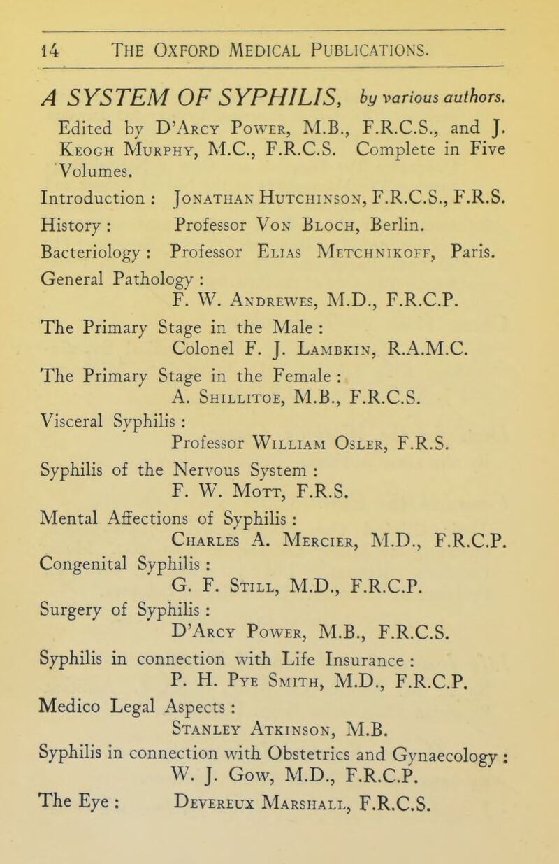 A SYSTEM OF SYPHILIS, by various authors. Edited by D’Arcy Power, M.B., F.R.C.S., and J. Keogh Murphy, M.C., F.R.C.S. Complete in Five Volumes. Introduction : Jonathan Hutchinson, F.R.C.S., F.R.S. History : Professor Von Bloch, Berlin. Bacteriology: Professor Elias Metchnikoff, Paris. General Pathology : F. W. Andrewes, M.D., F.R.C.P. The Primary Stage in the Male : Colonel F. J. Lambkin, R.A.M.C. The Primary Stage in the Female : A. Shillitoe, M.B., F.R.C.S. Visceral Syphilis : Professor William Osler, F.R.S. Syphilis of the Nervous System : F. W. Mott, F.R.S. Mental Affections of Syphilis: Charles A. Mercier, M.D., F.R.C.P. Congenital Syphilis : G. F. Still, M.D., F.R.C.P. Surgery of Syphilis : D’Arcy Power, M.B., F.R.C.S. Syphilis in connection with Life Insurance : P. H. Pye Smith, M.D., F.R.C.P. Medico Legal Aspects: Stanley Atkinson, M.B. Syphilis in connection with Obstetrics and Gynaecology : W. J. Gow, M.D., F.R.C.P. The Eye : Devereux Marshall, F.R.C.S.