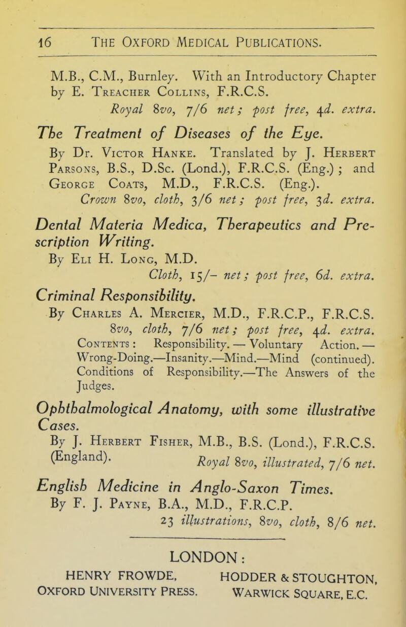 M.B., C.M., Burnley. With an Introductory Chapter by E. Treacher Collins, F.R.C.S. Royal 8vo, 7/6 net; post free, 4d. extra. The Treatment of Diseases of the Eye. By Dr. Victor Hanke. Translated by J. Herbert Parsons, B.S., D.Sc. (Lond.), F.R.C.S. (Eng.) ; and George Coats, M.D., F.R.C.S. (Eng.). Crozvn 8vo, cloth, 3/6 net; post free, 3d. extra. Dental Materia Medica, Therapeutics and Pre- scription Writing. By Eli H. Long, M.D. Cloth, 15/- net; post free, 6d. extra. Criminal Responsibility. By Charles A. Mercier, M.D., F.R.C.P., F.R.C.S. 8vo, cloth, 7/6 net; post free, 4d. extra. Contents : Responsibility. — Voluntary Action. — Wrong-Doing.—Insanity.—Mind.—Mind (continued). Conditions of Responsibility.—The Answers of the Judges. Ophthalmological Anatomy, with some illustrative Cases. By J. Herbert Fisher, M.B., B.S. (Lond.), F.R.C.S. (England). Royal 8vo, illustrated, 7/6 net. English Medicine in Anglo-Saxon Times. By F. J. Payne, B.A., M.D., F.R.C.P. 23 illustrations, 8vo, cloth, 8/6 net. LONDON: HENRY FROWDE, HODDER & STOUGHTON, OXFORD UNIVERSITY PRESS. WARWICK SQUARE. E.C. '