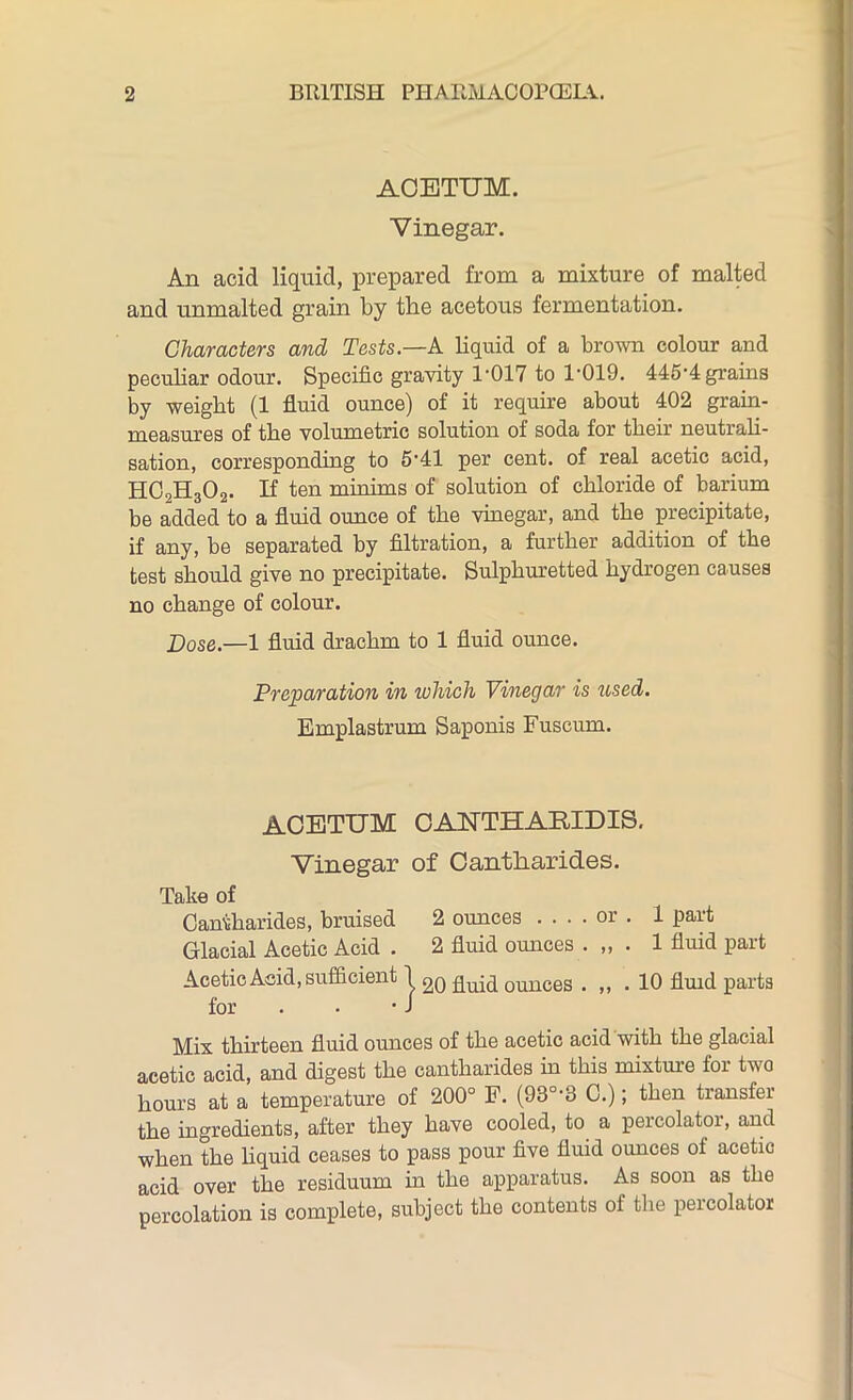 ACETUM. Vinegar. An acid liquid, prepared from a mixture of malted and unmalted grain by the acetous fermentation. Characters and Tests.—A liquid of a brown colour and peculiar odour. Specific gravity P017 to 1'019. 445'4 grains by weight (1 fluid ounce) of it require about 402 grain- measures of the volumetric solution of soda for their neutrali- sation, corresponding to 5‘41 per cent, of real acetic acid, HC2H302. If ten minims of solution of chloride of barium be added to a fluid ounce of the vinegar, and the precipitate, if any, be separated by filtration, a further addition of the test should give no precipitate. Sulphuretted hydrogen causes no change of colour. Dose.—1 fluid drachm to 1 fluid ounce. Preparation in which Vinegar is used. Emplastrum Saponis Fuscum. ACETUM CANTHARIDIS. Vinegar of Cantharides. Take of Cantharides, bruised 2 ounces .... or . 1 part Glacial Acetic Acid . 2 fluid ounces . „ . 1 fluid part Acetic Acid, sufficient 1 qu-q ounces . . 10 fluid parts for . • • J Mix thirteen fluid ounces of the acetic acid with the glacial acetic acid, and digest the cantharides in this mixture for two hours at a temperature of 200° F. (93°-3 C.); then transfer the ingredients, after they have cooled, to a percolator, and when the liquid ceases to pass pour five fluid ounces of acetic acid over the residuum in the apparatus. As soon as the percolation is complete, subject the contents of the percolator